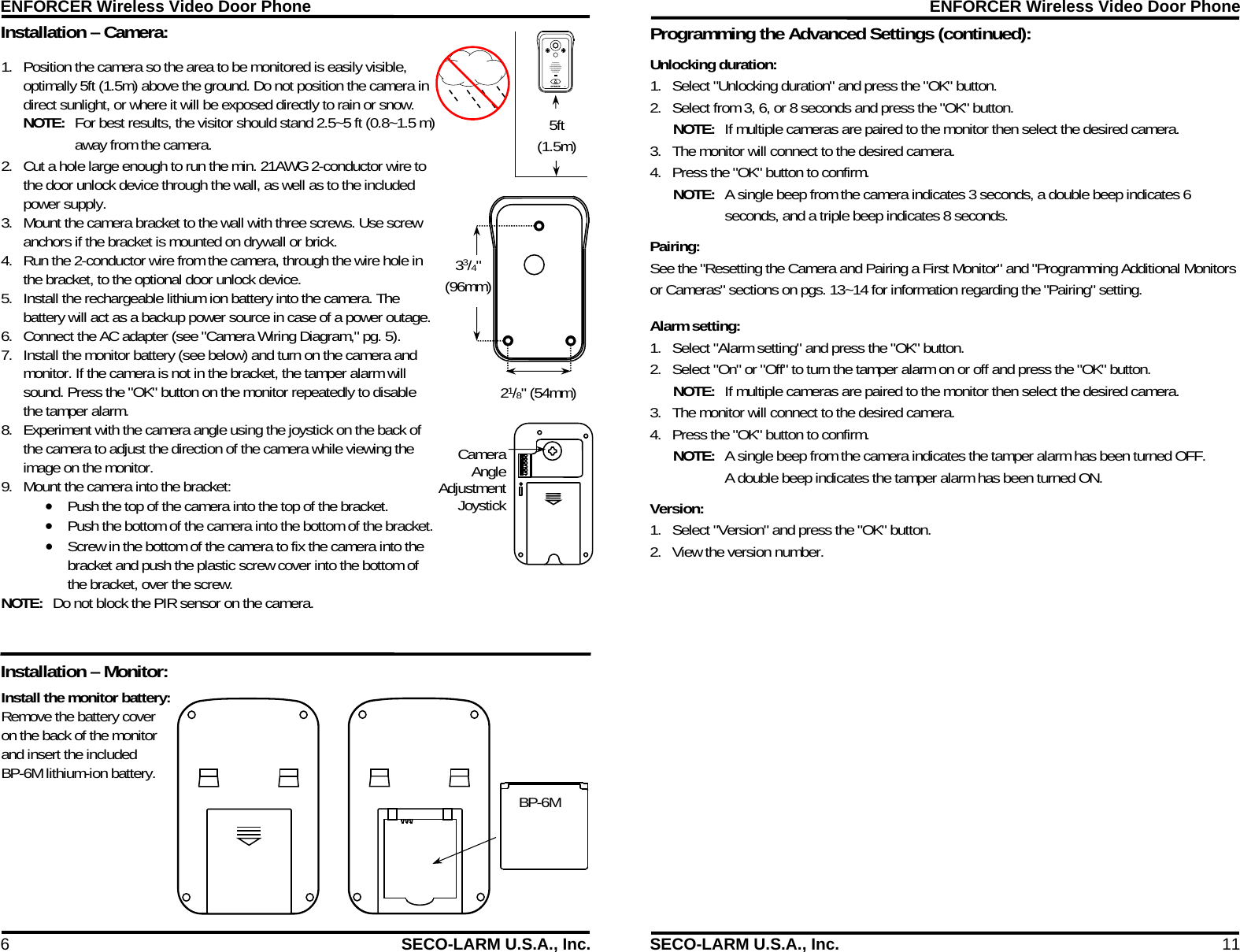 ENFORCER Wireless Video Door Phone 6  SECO-LARM U.S.A., Inc. Installation &ndash; Camera:  BP-6M 5ft (1.5m) Install the monitor battery: Remove the battery cover on the back of the monitor and insert the included BP-6M lithium-ion battery.  1. Position the camera so the area to be monitored is easily visible, optimally 5ft (1.5m) above the ground. Do not position the camera in direct sunlight, or where it will be exposed directly to rain or snow. NOTE:  For best results, the visitor should stand 2.5~5 ft (0.8~1.5 m) away from the camera. 2. Cut a hole large enough to run the min. 21AWG 2-conductor wire to the door unlock device through the wall, as well as to the included power supply. 3. Mount the camera bracket to the wall with three screws. Use screw anchors if the bracket is mounted on drywall or brick. 4. Run the 2-conductor wire from the camera, through the wire hole in the bracket, to the optional door unlock device. 5. Install the rechargeable lithium ion battery into the camera. The battery will act as a backup power source in case of a power outage. 6. Connect the AC adapter (see "Camera Wiring Diagram," pg. 5). 7. Install the monitor battery (see below) and turn on the camera and monitor. If the camera is not in the bracket, the tamper alarm will sound. Press the "OK" button on the monitor repeatedly to disable the tamper alarm.  8. Experiment with the camera angle using the joystick on the back of the camera to adjust the direction of the camera while viewing the image on the monitor. 9. Mount the camera into the bracket:  Push the top of the camera into the top of the bracket.  Push the bottom of the camera into the bottom of the bracket.  Screw in the bottom of the camera to fix the camera into the bracket and push the plastic screw cover into the bottom of the bracket, over the screw. NOTE:  Do not block the PIR sensor on the camera.   Reset 21/8" (54mm) 33/4" (96mm) Camera Angle Adjustment JoystickInstallation &ndash; Monitor: ENFORCER Wireless Video Door Phone SECO-LARM U.S.A., Inc.  11 Programming the Advanced Settings (continued):            Unlocking duration: 1. Select "Unlocking duration" and press the "OK" button. 2. Select from 3, 6, or 8 seconds and press the "OK" button. NOTE:  If multiple cameras are paired to the monitor then select the desired camera. 3. The monitor will connect to the desired camera. 4. Press the "OK" button to confirm. NOTE:  A single beep from the camera indicates 3 seconds, a double beep indicates 6 seconds, and a triple beep indicates 8 seconds. Pairing: See the "Resetting the Camera and Pairing a First Monitor" and "Programming Additional Monitors or Cameras" sections on pgs. 13~14 for information regarding the "Pairing" setting.  Alarm setting: 1. Select "Alarm setting" and press the "OK" button. 2. Select "On" or "Off" to turn the tamper alarm on or off and press the "OK" button. NOTE:  If multiple cameras are paired to the monitor then select the desired camera. 3. The monitor will connect to the desired camera. 4. Press the "OK" button to confirm. NOTE:  A single beep from the camera indicates the tamper alarm has been turned OFF. A double beep indicates the tamper alarm has been turned ON. Version: 1. Select "Version" and press the "OK" button. 2. View the version number. 