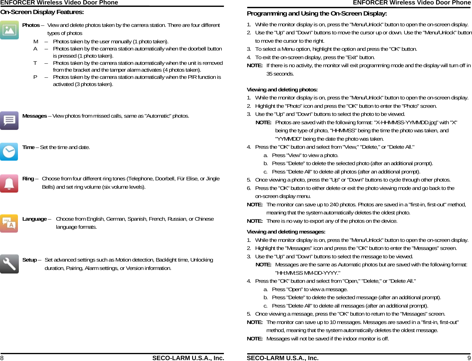 ENFORCER Wireless Video Door Phone 8  SECO-LARM U.S.A., Inc. On-Screen Display Features:  Photos &ndash;  View and delete photos taken by the camera station. There are four different types of photos M  &ndash;   Photos taken by the user manually (1 photo taken). A  &ndash;   Photos taken by the camera station automatically when the doorbell button  is pressed (1 photo taken). T   &ndash;   Photos taken by the camera station automatically when the unit is removed  from the bracket and the tamper alarm activates (4 photos taken). P   &ndash;   Photos taken by the camera station automatically when the PIR function is  activated (3 photos taken). Messages &ndash; View photos from missed calls, same as "Automatic" photos. Time &ndash; Set the time and date. Ring &ndash;  Choose from four different ring tones (Telephone, Doorbell, F&uuml;r Elise, or Jingle Bells) and set ring volume (six volume levels). Language &ndash;   Choose from English, German, Spanish, French, Russian, or Chinese language formats. Setup &ndash;  Set advanced settings such as Motion detection, Backlight time, Unlocking duration, Pairing, Alarm settings, or Version information. ENFORCER Wireless Video Door Phone SECO-LARM U.S.A., Inc.  9 Programming and Using the On-Screen Display:  1. While the monitor display is on, press the "Menu/Unlock" button to open the on-screen display. 2. Use the "Up" and "Down" buttons to move the cursor up or down. Use the "Menu/Unlock" button to move the cursor to the right. 3. To select a Menu option, highlight the option and press the "OK" button. 4. To exit the on-screen display, press the "Exit" button. NOTE:  If there is no activity, the monitor will exit programming mode and the display will turn off in 35 seconds. Viewing and deleting photos: 1. While the monitor display is on, press the "Menu/Unlock" button to open the on-screen display. 2. Highlight the "Photo" icon and press the "OK" button to enter the "Photo" screen. 3. Use the "Up" and "Down" buttons to select the photo to be viewed. NOTE:  Photos are saved with the following format: "X-HHMMSS-YYMMDD.jpg" with "X" being the type of photo, "HHMMSS" being the time the photo was taken, and "YYMMDD" being the date the photo was taken. 4. Press the "OK" button and select from "View," "Delete," or "Delete All." a. Press "View" to view a photo. b. Press "Delete" to delete the selected photo (after an additional prompt). c. Press "Delete All" to delete all photos (after an additional prompt). 5. Once viewing a photo, press the "Up" or "Down" buttons to cycle through other photos. 6. Press the "OK" button to either delete or exit the photo viewing mode and go back to the on-screen display menu. NOTE:  The monitor can save up to 240 photos. Photos are saved in a "first-in, first-out" method, meaning that the system automatically deletes the oldest photo. NOTE:  There is no way to export any of the photos on the device. Viewing and deleting messages: 1. While the monitor display is on, press the "Menu/Unlock" button to open the on-screen display. 2. Highlight the "Messages" icon and press the "OK" button to enter the "Messages" screen. 3. Use the "Up" and "Down" buttons to select the message to be viewed. NOTE:  Messages are the same as Automatic photos but are saved with the following format: "HH:MM:SS MM-DD-YYYY."  4. Press the "OK" button and select from "Open," "Delete," or "Delete All." a. Press "Open" to view a message. b. Press "Delete" to delete the selected message (after an additional prompt). c. Press "Delete All" to delete all messages (after an additional prompt). 5. Once viewing a message, press the "OK" button to return to the "Messages" screen. NOTE:  The monitor can save up to 10 messages. Messages are saved in a "first-in, first-out" method, meaning that the system automatically deletes the oldest message. NOTE:  Messages will not be saved if the indoor monitor is off. 