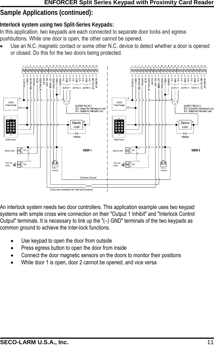 ENFORCER Split Series Keypad with Proximity Card Reader SECO-LARM U.S.A., Inc. 11 Common GroundEgress buttonDoor bellbuttonEgress buttonDigital KeypadDigital KeypadDoor bellbuttonDoor 1sensingDoor 2sensingCross wire connection for inter-lock functions   Sample Applications (continued): In this application, two keypads are each connected to separate door locks and egress pushbuttons. While one door is open, the other cannot be opened.  &bull; Use an N.C. magnetic contact or some other N.C. device to detect whether a door is opened or closed. Do this for the two doors being protected.   Interlock system using two Split-Series Keypads: An interlock system needs two door controllers. This application example uses two keypad systems with simple cross wire connection on their "Output 1 Inhibit" and "Interlock Control Output" terminals. It is necessary to link up the "(&ndash;) GND" terminals of the two keypads as common ground to achieve the inter-lock functions. &bull; Use keypad to open the door from outside &bull; Press egress button to open the door from inside &bull; Connect the door magnetic sensors on the doors to monitor their positions &bull; While door 1 is open, door 2 cannot be opened, and vice versa 