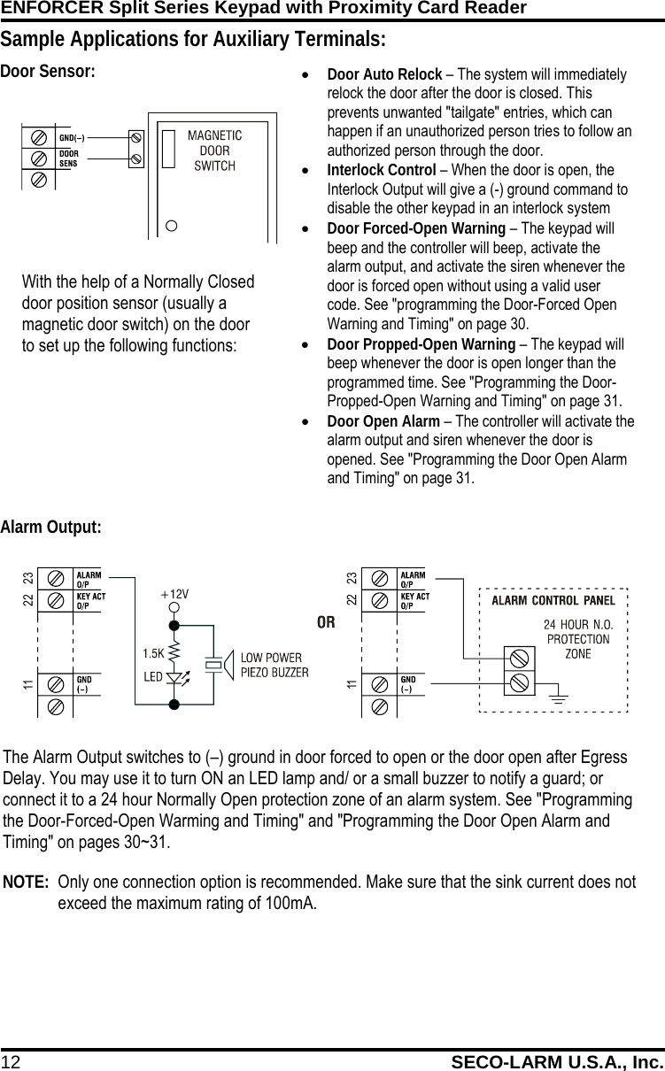 ENFORCER Split Series Keypad with Proximity Card Reader 12 SECO-LARM U.S.A., Inc.    &bull; Door Auto Relock &ndash; The system will immediately relock the door after the door is closed. This prevents unwanted "tailgate" entries, which can happen if an unauthorized person tries to follow an authorized person through the door. &bull; Interlock Control &ndash; When the door is open, the Interlock Output will give a (-) ground command to disable the other keypad in an interlock system &bull; Door Forced-Open Warning &ndash; The keypad will beep and the controller will beep, activate the alarm output, and activate the siren whenever the door is forced open without using a valid user code. See "programming the Door-Forced Open Warning and Timing" on page 30. &bull; Door Propped-Open Warning &ndash; The keypad will beep whenever the door is open longer than the programmed time. See "Programming the Door-Propped-Open Warning and Timing" on page 31. &bull; Door Open Alarm &ndash; The controller will activate the alarm output and siren whenever the door is opened. See "Programming the Door Open Alarm and Timing" on page 31. The Alarm Output switches to (&ndash;) ground in door forced to open or the door open after Egress Delay. You may use it to turn ON an LED lamp and/ or a small buzzer to notify a guard; or connect it to a 24 hour Normally Open protection zone of an alarm system. See "Programming the Door-Forced-Open Warming and Timing" and "Programming the Door Open Alarm and Timing" on pages 30~31.   NOTE:  Only one connection option is recommended. Make sure that the sink current does not exceed the maximum rating of 100mA. 2211 232211 23Sample Applications for Auxiliary Terminals:                                         With the help of a Normally Closed door position sensor (usually a magnetic door switch) on the door to set up the following functions: Door Sensor: Alarm Output: 