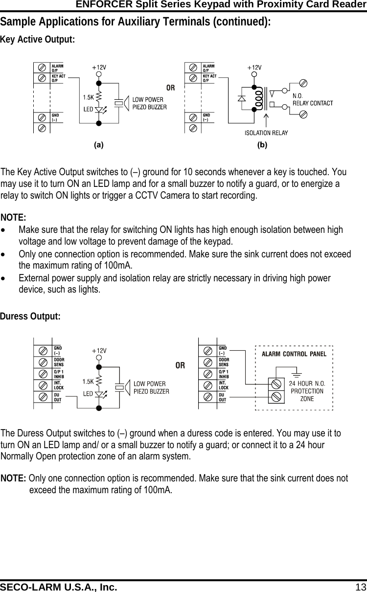 ENFORCER Split Series Keypad with Proximity Card Reader SECO-LARM U.S.A., Inc. 13    The Duress Output switches to (&ndash;) ground when a duress code is entered. You may use it to turn ON an LED lamp and/ or a small buzzer to notify a guard; or connect it to a 24 hour Normally Open protection zone of an alarm system. NOTE: Only one connection option is recommended. Make sure that the sink current does not exceed the maximum rating of 100mA. The Key Active Output switches to (&ndash;) ground for 10 seconds whenever a key is touched. You may use it to turn ON an LED lamp and for a small buzzer to notify a guard, or to energize a relay to switch ON lights or trigger a CCTV Camera to start recording.  NOTE: &bull; Make sure that the relay for switching ON lights has high enough isolation between high voltage and low voltage to prevent damage of the keypad. &bull; Only one connection option is recommended. Make sure the sink current does not exceed the maximum rating of 100mA. &bull; External power supply and isolation relay are strictly necessary in driving high power device, such as lights. Sample Applications for Auxiliary Terminals (continued):    Key Active Output: Duress Output: 