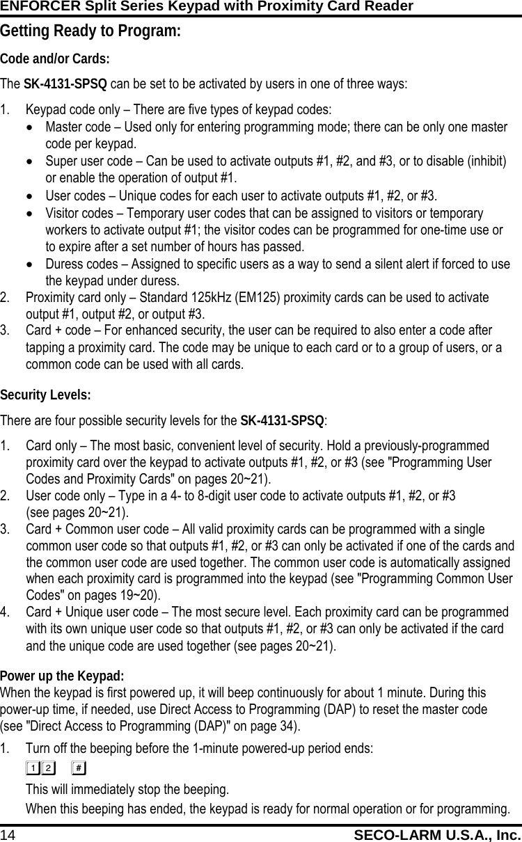 ENFORCER Split Series Keypad with Proximity Card Reader 14 SECO-LARM U.S.A., Inc.     Power up the Keypad: When the keypad is first powered up, it will beep continuously for about 1 minute. During this power-up time, if needed, use Direct Access to Programming (DAP) to reset the master code  (see "Direct Access to Programming (DAP)" on page 34). 1. Turn off the beeping before the 1-minute powered-up period ends:  This will immediately stop the beeping. When this beeping has ended, the keypad is ready for normal operation or for programming. Getting Ready to Program: Code and/or Cards: The SK-4131-SPSQ can be set to be activated by users in one of three ways: 1. Keypad code only &ndash; There are five types of keypad codes: &bull; Master code &ndash; Used only for entering programming mode; there can be only one master code per keypad. &bull; Super user code &ndash; Can be used to activate outputs #1, #2, and #3, or to disable (inhibit) or enable the operation of output #1. &bull; User codes &ndash; Unique codes for each user to activate outputs #1, #2, or #3. &bull; Visitor codes &ndash; Temporary user codes that can be assigned to visitors or temporary workers to activate output #1; the visitor codes can be programmed for one-time use or to expire after a set number of hours has passed. &bull; Duress codes &ndash; Assigned to specific users as a way to send a silent alert if forced to use the keypad under duress. 2. Proximity card only &ndash; Standard 125kHz (EM125) proximity cards can be used to activate output #1, output #2, or output #3. 3. Card + code &ndash; For enhanced security, the user can be required to also enter a code after tapping a proximity card. The code may be unique to each card or to a group of users, or a common code can be used with all cards. Security Levels: There are four possible security levels for the SK-4131-SPSQ: 1. Card only &ndash; The most basic, convenient level of security. Hold a previously-programmed proximity card over the keypad to activate outputs #1, #2, or #3 (see "Programming User Codes and Proximity Cards" on pages 20~21). 2. User code only &ndash; Type in a 4- to 8-digit user code to activate outputs #1, #2, or #3 (see pages 20~21). 3. Card + Common user code &ndash; All valid proximity cards can be programmed with a single common user code so that outputs #1, #2, or #3 can only be activated if one of the cards and the common user code are used together. The common user code is automatically assigned when each proximity card is programmed into the keypad (see "Programming Common User Codes" on pages 19~20). 4. Card + Unique user code &ndash; The most secure level. Each proximity card can be programmed with its own unique user code so that outputs #1, #2, or #3 can only be activated if the card and the unique code are used together (see pages 20~21). 