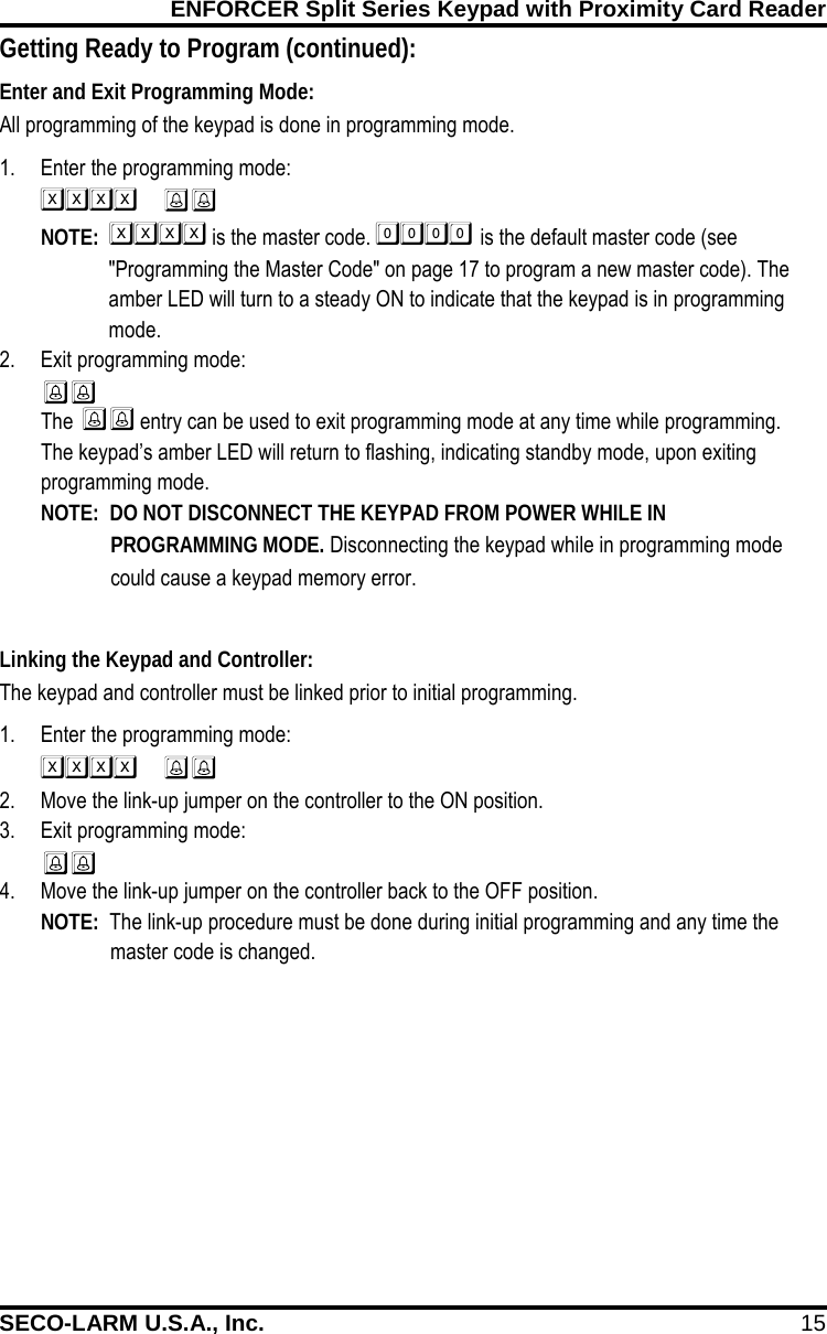 ENFORCER Split Series Keypad with Proximity Card Reader SECO-LARM U.S.A., Inc. 15    Linking the Keypad and Controller: The keypad and controller must be linked prior to initial programming. 1. Enter the programming mode:   2. Move the link-up jumper on the controller to the ON position. 3. Exit programming mode:  4. Move the link-up jumper on the controller back to the OFF position. NOTE:  The link-up procedure must be done during initial programming and any time the  master code is changed.  Enter and Exit Programming Mode: All programming of the keypad is done in programming mode. 1. Enter the programming mode:   NOTE:   is the master code.  is the default master code (see "Programming the Master Code" on page 17 to program a new master code). The amber LED will turn to a steady ON to indicate that the keypad is in programming mode. 2. Exit programming mode:  The  entry can be used to exit programming mode at any time while programming. The keypad&rsquo;s amber LED will return to flashing, indicating standby mode, upon exiting programming mode. NOTE:  DO NOT DISCONNECT THE KEYPAD FROM POWER WHILE IN PROGRAMMING MODE. Disconnecting the keypad while in programming mode could cause a keypad memory error. Getting Ready to Program (continued): 