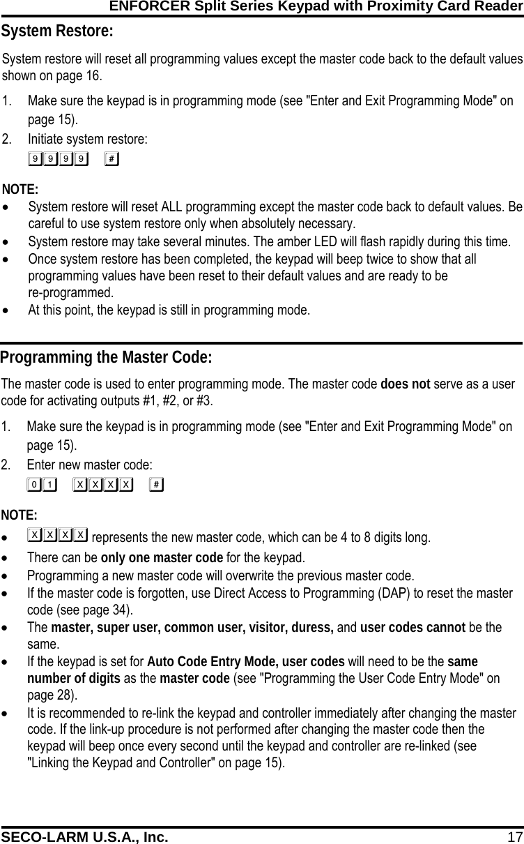 ENFORCER Split Series Keypad with Proximity Card Reader SECO-LARM U.S.A., Inc. 17    System restore will reset all programming values except the master code back to the default values shown on page 16. 1. Make sure the keypad is in programming mode (see "Enter and Exit Programming Mode" on page 15). 2. Initiate system restore:  NOTE: &bull; System restore will reset ALL programming except the master code back to default values. Be careful to use system restore only when absolutely necessary. &bull; System restore may take several minutes. The amber LED will flash rapidly during this time. &bull; Once system restore has been completed, the keypad will beep twice to show that all programming values have been reset to their default values and are ready to be  re-programmed. &bull; At this point, the keypad is still in programming mode.  Programming the Master Code: The master code is used to enter programming mode. The master code does not serve as a user code for activating outputs #1, #2, or #3. 1. Make sure the keypad is in programming mode (see "Enter and Exit Programming Mode" on page 15). 2. Enter new master code:  NOTE: &bull;  represents the new master code, which can be 4 to 8 digits long. &bull; There can be only one master code for the keypad. &bull; Programming a new master code will overwrite the previous master code. &bull; If the master code is forgotten, use Direct Access to Programming (DAP) to reset the master code (see page 34). &bull; The master, super user, common user, visitor, duress, and user codes cannot be the same. &bull; If the keypad is set for Auto Code Entry Mode, user codes will need to be the same number of digits as the master code (see "Programming the User Code Entry Mode" on page 28). &bull; It is recommended to re-link the keypad and controller immediately after changing the master code. If the link-up procedure is not performed after changing the master code then the keypad will beep once every second until the keypad and controller are re-linked (see "Linking the Keypad and Controller" on page 15). System Restore: 