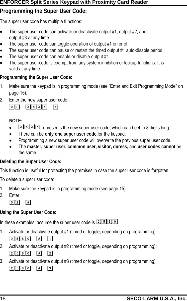 ENFORCER Split Series Keypad with Proximity Card Reader 18 SECO-LARM U.S.A., Inc. Programming the Super User Code: 1. Make sure the keypad is in programming mode (see "Enter and Exit Programming Mode" on page 15). 2. Enter the new super user code:   NOTE:   &bull;  represents the new super user code, which can be 4 to 8 digits long. &bull; There can be only one super user code for the keypad. &bull; Programming a new super user code will overwrite the previous super user code. &bull; The master, super user, common user, visitor, duress, and user codes cannot be the same. Deleting the Super User Code: This function is useful for protecting the premises in case the super user code is forgotten. To delete a super user code: 1. Make sure the keypad is in programming mode (see page 15). 2. Enter:  Using the Super User Code: In these examples, assume the super user code is . 1. Activate or deactivate output #1 (timed or toggle, depending on programming):  2. Activate or deactivate output #2 (timed or toggle, depending on programming):  3. Activate or deactivate output #3 (timed or toggle, depending on programming):  Programming the Super User Code: The super user code has multiple functions: &bull; The super user code can activate or deactivate output #1, output #2, and             output #3 at any time. &bull; The super user code can toggle operation of output #1 on or off.  &bull; The super user code can pause or restart the timed output #1 auto-disable period.  &bull; The super user code can enable or disable output #1.  &bull; The super user code is exempt from any system inhibition or lockup functions. It is              valid at any time.  