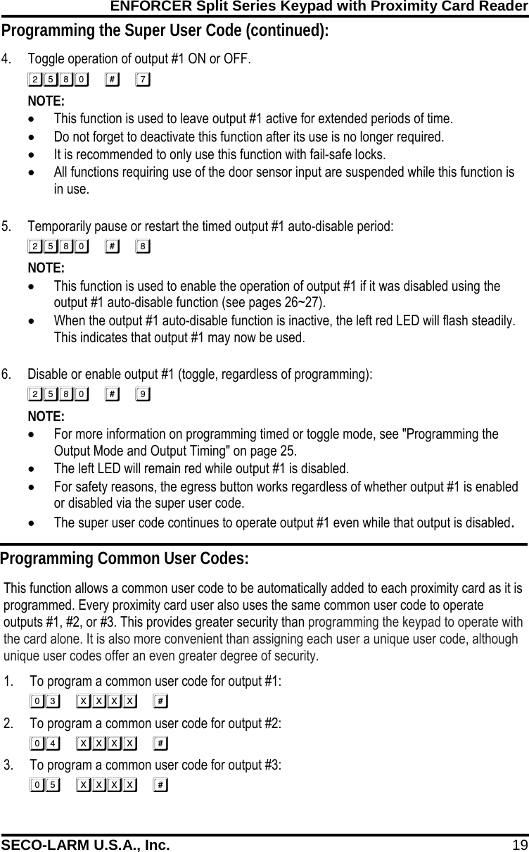 ENFORCER Split Series Keypad with Proximity Card Reader SECO-LARM U.S.A., Inc. 19 Programming the Super User Code (continued): 4. Toggle operation of output #1 ON or OFF.  NOTE:   &bull; This function is used to leave output #1 active for extended periods of time. &bull; Do not forget to deactivate this function after its use is no longer required. &bull; It is recommended to only use this function with fail-safe locks. &bull; All functions requiring use of the door sensor input are suspended while this function is in use.   5. Temporarily pause or restart the timed output #1 auto-disable period:  NOTE:   &bull; This function is used to enable the operation of output #1 if it was disabled using the output #1 auto-disable function (see pages 26~27). &bull; When the output #1 auto-disable function is inactive, the left red LED will flash steadily. This indicates that output #1 may now be used.  6. Disable or enable output #1 (toggle, regardless of programming):  NOTE:   &bull; For more information on programming timed or toggle mode, see "Programming the Output Mode and Output Timing" on page 25. &bull; The left LED will remain red while output #1 is disabled. &bull; For safety reasons, the egress button works regardless of whether output #1 is enabled or disabled via the super user code. &bull; The super user code continues to operate output #1 even while that output is disabled. Programming Common User Codes: This function allows a common user code to be automatically added to each proximity card as it is programmed. Every proximity card user also uses the same common user code to operate outputs #1, #2, or #3. This provides greater security than programming the keypad to operate with the card alone. It is also more convenient than assigning each user a unique user code, although unique user codes offer an even greater degree of security. 1. To program a common user code for output #1:  2. To program a common user code for output #2:  3. To program a common user code for output #3:  