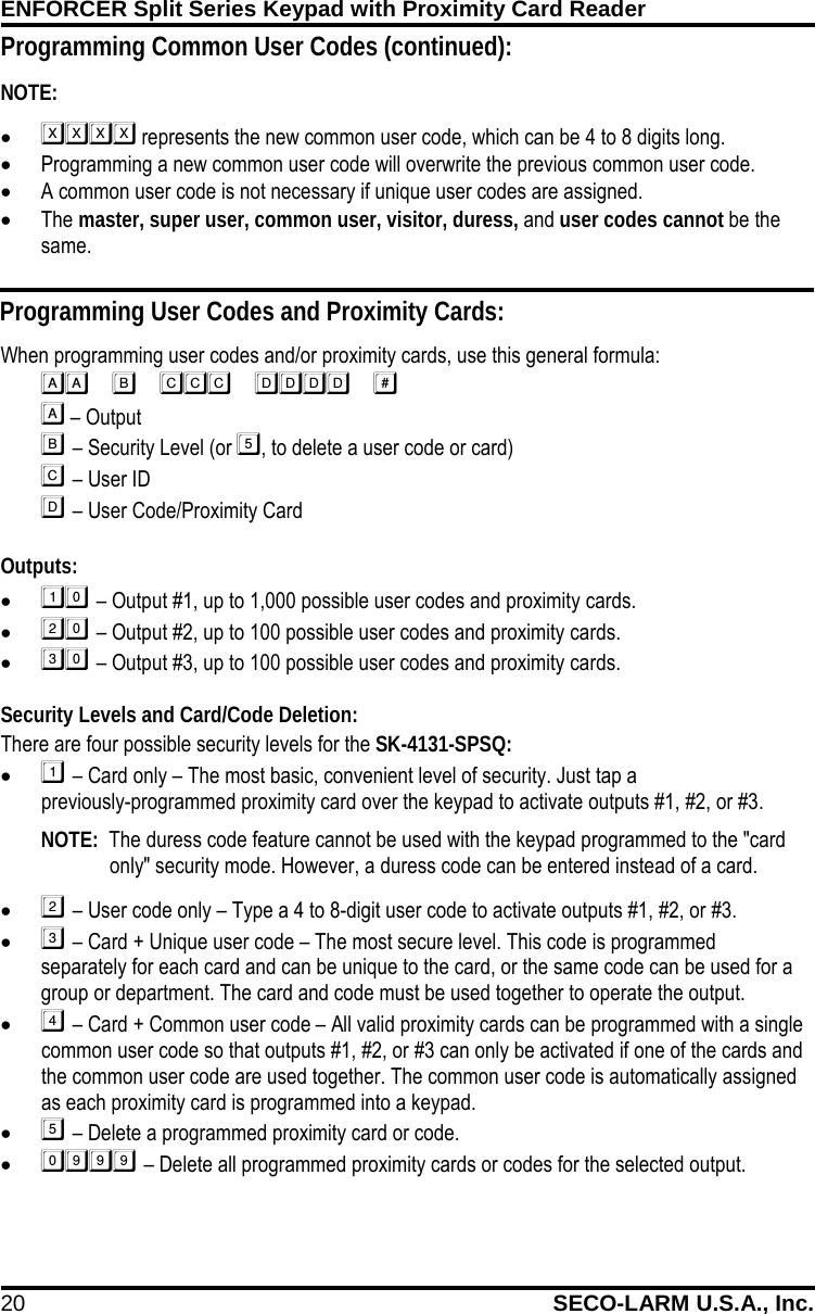 ENFORCER Split Series Keypad with Proximity Card Reader 20 SECO-LARM U.S.A., Inc.    Programming Common User Codes (continued): NOTE:   &bull;  represents the new common user code, which can be 4 to 8 digits long. &bull; Programming a new common user code will overwrite the previous common user code. &bull; A common user code is not necessary if unique user codes are assigned. &bull; The master, super user, common user, visitor, duress, and user codes cannot be the same. Programming User Codes and Proximity Cards: When programming user codes and/or proximity cards, use this general formula:    &ndash; Output   &ndash; Security Level (or , to delete a user code or card)   &ndash; User ID   &ndash; User Code/Proximity Card  Outputs: &bull;  &ndash; Output #1, up to 1,000 possible user codes and proximity cards. &bull;  &ndash; Output #2, up to 100 possible user codes and proximity cards. &bull;  &ndash; Output #3, up to 100 possible user codes and proximity cards.  Security Levels and Card/Code Deletion: There are four possible security levels for the SK-4131-SPSQ: &bull;  &ndash; Card only &ndash; The most basic, convenient level of security. Just tap a                 previously-programmed proximity card over the keypad to activate outputs #1, #2, or #3.  NOTE:  The duress code feature cannot be used with the keypad programmed to the "card only" security mode. However, a duress code can be entered instead of a card.  &bull;  &ndash; User code only &ndash; Type a 4 to 8-digit user code to activate outputs #1, #2, or #3. &bull;  &ndash; Card + Unique user code &ndash; The most secure level. This code is programmed separately for each card and can be unique to the card, or the same code can be used for a group or department. The card and code must be used together to operate the output. &bull;  &ndash; Card + Common user code &ndash; All valid proximity cards can be programmed with a single common user code so that outputs #1, #2, or #3 can only be activated if one of the cards and the common user code are used together. The common user code is automatically assigned as each proximity card is programmed into a keypad. &bull;  &ndash; Delete a programmed proximity card or code. &bull;  &ndash; Delete all programmed proximity cards or codes for the selected output. 