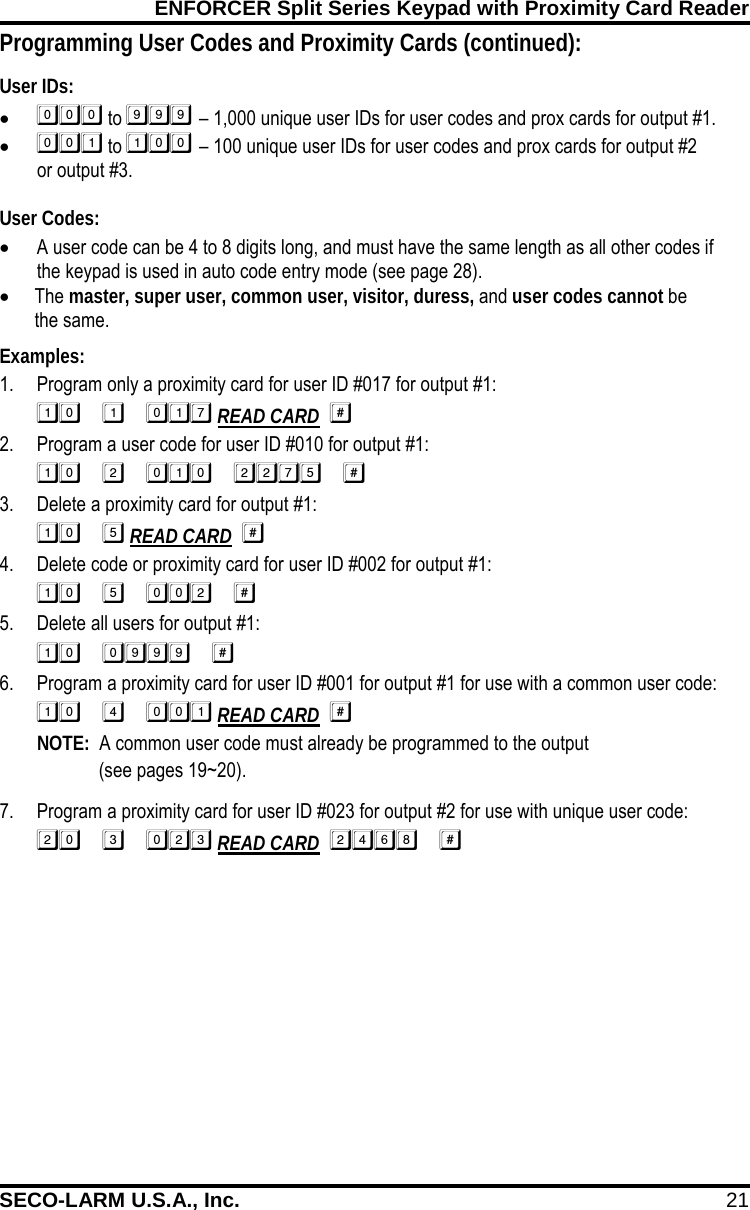 ENFORCER Split Series Keypad with Proximity Card Reader SECO-LARM U.S.A., Inc. 21    Programming User Codes and Proximity Cards (continued): User IDs: &bull;  to  &ndash; 1,000 unique user IDs for user codes and prox cards for output #1. &bull;  to  &ndash; 100 unique user IDs for user codes and prox cards for output #2  or output #3.  User Codes: &bull; A user code can be 4 to 8 digits long, and must have the same length as all other codes if the keypad is used in auto code entry mode (see page 28). &bull; The master, super user, common user, visitor, duress, and user codes cannot be  the same. Examples: 1. Program only a proximity card for user ID #017 for output #1:  READ CARD   2. Program a user code for user ID #010 for output #1:  3. Delete a proximity card for output #1:  READ CARD   4. Delete code or proximity card for user ID #002 for output #1:  5. Delete all users for output #1:  6. Program a proximity card for user ID #001 for output #1 for use with a common user code:  READ CARD  NOTE:  A common user code must already be programmed to the output  (see pages 19~20). 7. Program a proximity card for user ID #023 for output #2 for use with unique user code:  READ CARD   
