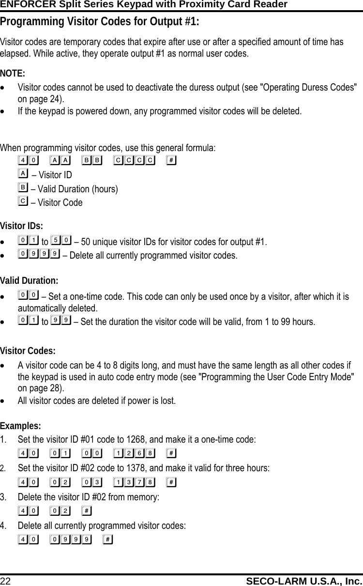 ENFORCER Split Series Keypad with Proximity Card Reader 22 SECO-LARM U.S.A., Inc.    When programming visitor codes, use this general formula:    &ndash; Visitor ID   &ndash; Valid Duration (hours)   &ndash; Visitor Code  Visitor IDs: &bull;  to  &ndash; 50 unique visitor IDs for visitor codes for output #1. &bull;  &ndash; Delete all currently programmed visitor codes.  Valid Duration: &bull;  &ndash; Set a one-time code. This code can only be used once by a visitor, after which it is automatically deleted. &bull;  to  &ndash; Set the duration the visitor code will be valid, from 1 to 99 hours.  Visitor Codes: &bull; A visitor code can be 4 to 8 digits long, and must have the same length as all other codes if the keypad is used in auto code entry mode (see "Programming the User Code Entry Mode" on page 28). &bull; All visitor codes are deleted if power is lost.  Examples: 1. Set the visitor ID #01 code to 1268, and make it a one-time code:  2. Set the visitor ID #02 code to 1378, and make it valid for three hours:  3. Delete the visitor ID #02 from memory:  4. Delete all currently programmed visitor codes:  Programming Visitor Codes for Output #1: Visitor codes are temporary codes that expire after use or after a specified amount of time has elapsed. While active, they operate output #1 as normal user codes. FIRE       NOTE:   &bull; Visitor codes cannot be used to deactivate the duress output (see "Operating Duress Codes" on page 24).  &bull; If the keypad is powered down, any programmed visitor codes will be deleted. 