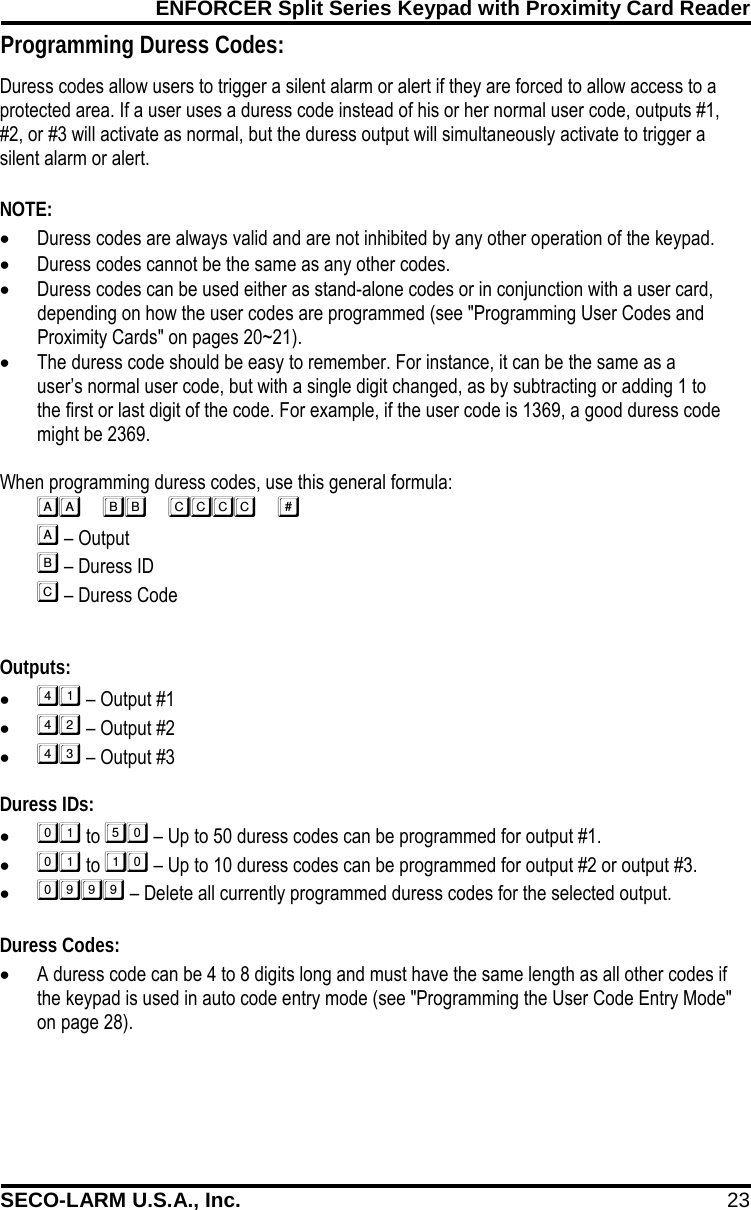 ENFORCER Split Series Keypad with Proximity Card Reader SECO-LARM U.S.A., Inc. 23    Programming Duress Codes: Duress codes allow users to trigger a silent alarm or alert if they are forced to allow access to a protected area. If a user uses a duress code instead of his or her normal user code, outputs #1, #2, or #3 will activate as normal, but the duress output will simultaneously activate to trigger a silent alarm or alert.  NOTE: &bull; Duress codes are always valid and are not inhibited by any other operation of the keypad. &bull; Duress codes cannot be the same as any other codes. &bull; Duress codes can be used either as stand-alone codes or in conjunction with a user card, depending on how the user codes are programmed (see "Programming User Codes and Proximity Cards" on pages 20~21). &bull; The duress code should be easy to remember. For instance, it can be the same as a user&rsquo;s normal user code, but with a single digit changed, as by subtracting or adding 1 to the first or last digit of the code. For example, if the user code is 1369, a good duress code might be 2369.  When programming duress codes, use this general formula:        &ndash; Output          &ndash; Duress ID         &ndash; Duress Code  Outputs: &bull;  &ndash; Output #1 &bull;  &ndash; Output #2 &bull;  &ndash; Output #3  Duress IDs: &bull;  to  &ndash; Up to 50 duress codes can be programmed for output #1. &bull;  to  &ndash; Up to 10 duress codes can be programmed for output #2 or output #3. &bull;  &ndash; Delete all currently programmed duress codes for the selected output.  Duress Codes: &bull; A duress code can be 4 to 8 digits long and must have the same length as all other codes if the keypad is used in auto code entry mode (see "Programming the User Code Entry Mode" on page 28). 