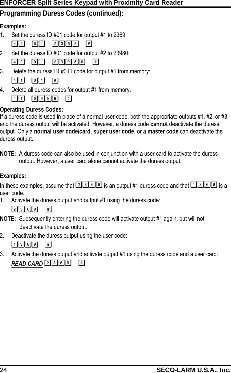 ENFORCER Split Series Keypad with Proximity Card Reader 24 SECO-LARM U.S.A., Inc.    Programming Duress Codes (continued): Examples: 1. Set the duress ID #01 code for output #1 to 2369:  2. Set the duress ID #01 code for output #2 to 23980:  3. Delete the duress ID #011 code for output #1 from memory:  4. Delete all duress codes for output #1 from memory.  Operating Duress Codes: If a duress code is used in place of a normal user code, both the appropriate outputs #1, #2, or #3 and the duress output will be activated. However, a duress code cannot deactivate the duress output. Only a normal user code/card, super user code, or a master code can deactivate the duress output.  NOTE:  A duress code can also be used in conjunction with a user card to activate the duress output. However, a user card alone cannot activate the duress output.  Examples: In these examples, assume that  is an output #1 duress code and that  is a user code. 1. Activate the duress output and output #1 using the duress code:  NOTE:  Subsequently entering the duress code will activate output #1 again, but will not deactivate the duress output. 2. Deactivate the duress output using the user code:  3. Activate the duress output and activate output #1 using the duress code and a user card: READ CARD  