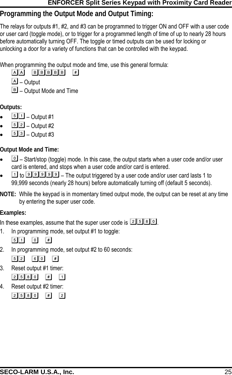 ENFORCER Split Series Keypad with Proximity Card Reader SECO-LARM U.S.A., Inc. 25    Programming the Output Mode and Output Timing: The relays for outputs #1, #2, and #3 can be programmed to trigger ON and OFF with a user code or user card (toggle mode), or to trigger for a programmed length of time of up to nearly 28 hours before automatically turning OFF. The toggle or timed outputs can be used for locking or unlocking a door for a variety of functions that can be controlled with the keypad.  When programming the output mode and time, use this general formula:    &ndash; Output   &ndash; Output Mode and Time  Outputs: &bull;  &ndash; Output #1 &bull;  &ndash; Output #2 &bull;  &ndash; Output #3  Output Mode and Time: &bull;  &ndash; Start/stop (toggle) mode. In this case, the output starts when a user code and/or user card is entered, and stops when a user code and/or card is entered. &bull;  to  &ndash; The output triggered by a user code and/or user card lasts 1 to 99,999 seconds (nearly 28 hours) before automatically turning off (default 5 seconds).  NOTE:  While the keypad is in momentary timed output mode, the output can be reset at any time by entering the super user code.  Examples: In these examples, assume that the super user code is . 1. In programming mode, set output #1 to toggle:  2. In programming mode, set output #2 to 60 seconds:  3. Reset output #1 timer:  4. Reset output #2 timer:  