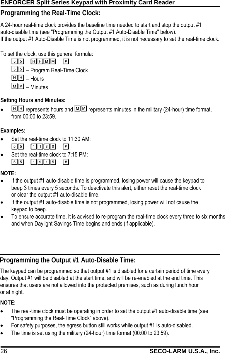 ENFORCER Split Series Keypad with Proximity Card Reader 26 SECO-LARM U.S.A., Inc.    A 24-hour real-time clock provides the baseline time needed to start and stop the output #1      auto-disable time (see "Programming the Output #1 Auto-Disable Time" below).  If the output #1 Auto-Disable Time is not programmed, it is not necessary to set the real-time clock.  To set the clock, use this general formula:              &ndash; Program Real-Time Clock        &ndash; Hours          &ndash; Minutes Setting Hours and Minutes: &bull;  represents hours and  represents minutes in the military (24-hour) time format,    from 00:00 to 23:59.  Examples: &bull; Set the real-time clock to 11:30 AM:  &bull; Set the real-time clock to 7:15 PM:  NOTE:  &bull; If the output #1 auto-disable time is programmed, losing power will cause the keypad to        beep 3 times every 5 seconds. To deactivate this alert, either reset the real-time clock                or clear the output #1 auto-disable time. &bull; If the output #1 auto-disable time is not programmed, losing power will not cause the         keypad to beep. &bull; To ensure accurate time, it is advised to re-program the real-time clock every three to six months and when Daylight Savings Time begins and ends (if applicable).  Programming the Output #1 Auto-Disable Time: The keypad can be programmed so that output #1 is disabled for a certain period of time every day. Output #1 will be disabled at the start time, and will be re-enabled at the end time. This ensures that users are not allowed into the protected premises, such as during lunch hour           or at night. NOTE:   &bull; The real-time clock must be operating in order to set the output #1 auto-disable time (see "Programming the Real-Time Clock" above). &bull; For safety purposes, the egress button still works while output #1 is auto-disabled. &bull; The time is set using the military (24-hour) time format (00:00 to 23:59). Programming the Real-Time Clock: 