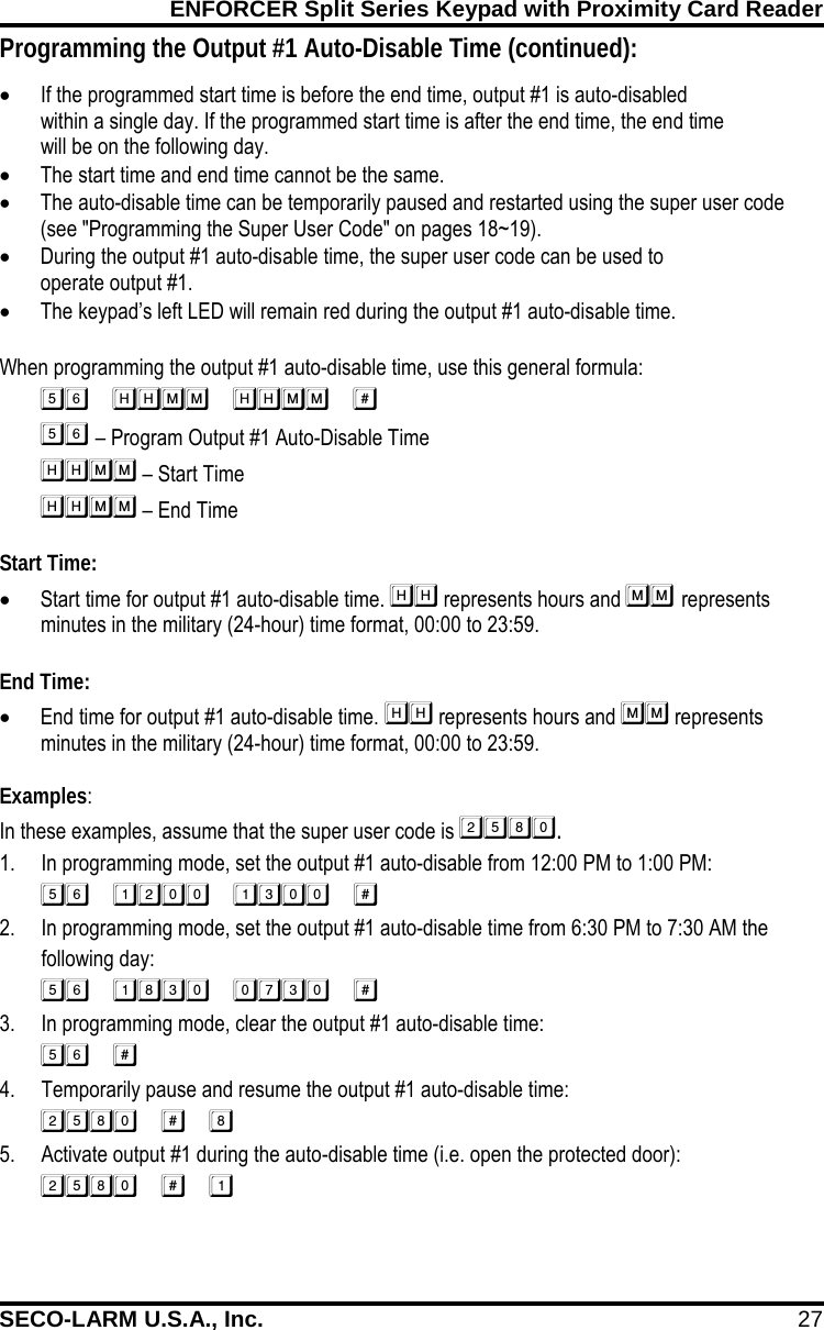 ENFORCER Split Series Keypad with Proximity Card Reader SECO-LARM U.S.A., Inc. 27    Programming the Output #1 Auto-Disable Time (continued): &bull; If the programmed start time is before the end time, output #1 is auto-disabled within a single day. If the programmed start time is after the end time, the end time will be on the following day. &bull; The start time and end time cannot be the same. &bull; The auto-disable time can be temporarily paused and restarted using the super user code (see "Programming the Super User Code" on pages 18~19). &bull; During the output #1 auto-disable time, the super user code can be used to operate output #1. &bull; The keypad&rsquo;s left LED will remain red during the output #1 auto-disable time.  When programming the output #1 auto-disable time, use this general formula:  &ndash; Program Output #1 Auto-Disable Time       &ndash; Start Time        &ndash; End Time Start Time: &bull; Start time for output #1 auto-disable time.  represents hours and  represents minutes in the military (24-hour) time format, 00:00 to 23:59.  End Time: &bull; End time for output #1 auto-disable time.  represents hours and  represents minutes in the military (24-hour) time format, 00:00 to 23:59.  Examples: In these examples, assume that the super user code is . 1. In programming mode, set the output #1 auto-disable from 12:00 PM to 1:00 PM:  2. In programming mode, set the output #1 auto-disable time from 6:30 PM to 7:30 AM the following day:  3. In programming mode, clear the output #1 auto-disable time:  4. Temporarily pause and resume the output #1 auto-disable time:  5. Activate output #1 during the auto-disable time (i.e. open the protected door):  