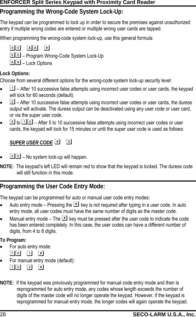 ENFORCER Split Series Keypad with Proximity Card Reader 28 SECO-LARM U.S.A., Inc.    Programming the User Code Entry Mode: The keypad can be programmed for auto or manual user code entry modes: &bull; Auto entry mode &ndash; Pressing the  key is not required after typing in a user code. In auto entry mode, all user codes must have the same number of digits as the master code. &bull; Manual entry mode &ndash; The  key must be pressed after the user code to indicate the code has been entered completely. In this case, the user codes can have a different number of digits, from 4 to 8 digits. SILVER To Program: &bull; For auto entry mode:  &bull; For manual entry mode (default):  Programming the Wrong-Code System Lock-Up: The keypad can be programmed to lock up in order to secure the premises against unauthorized entry if multiple wrong codes are entered or multiple wrong user cards are tapped.  When programming the wrong-code system lock-up, use this general formula:    &ndash; Program Wrong-Code System Lock-Up   &ndash; Lock Options Lock Options: Choose from several different options for the wrong-code system lock-up security level: &bull;  &ndash; After 10 successive false attempts using incorrect user codes or user cards, the keypad will lock for 60 seconds (default). &bull;  &ndash; After 10 successive false attempts using incorrect user codes or user cards, the duress output will activate. The duress output can be deactivated using any user code or user card, or via the super user code. &bull;  to  &ndash; After 5 to 10 successive false attempts using incorrect user codes or user cards, the keypad will lock for 15 minutes or until the super user code is used as follows:  SUPER USER CODE  &bull;  &ndash; No system lock-up will happen. NOTE:  The keypad&rsquo;s left LED will remain red to show that the keypad is locked. The duress code will still function in this mode. NOTE:  If the keypad was previously programmed for manual code entry mode and then is reprogrammed for auto entry mode, any codes whose length exceeds the number of digits of the master code will no longer operate the keypad. However, if the keypad is reprogrammed for manual entry mode, the longer codes will again operate the keypad.  