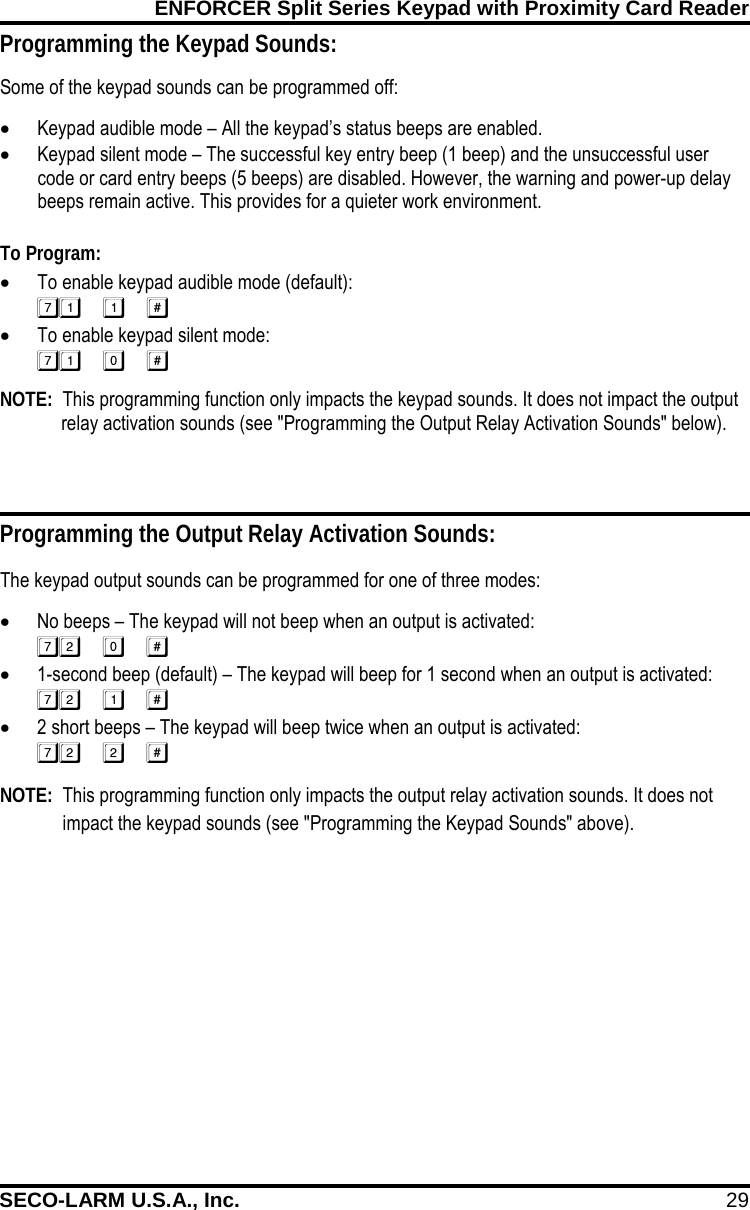 ENFORCER Split Series Keypad with Proximity Card Reader SECO-LARM U.S.A., Inc. 29    Programming the Keypad Sounds: Some of the keypad sounds can be programmed off: &bull; Keypad audible mode &ndash; All the keypad&rsquo;s status beeps are enabled. &bull; Keypad silent mode &ndash; The successful key entry beep (1 beep) and the unsuccessful user code or card entry beeps (5 beeps) are disabled. However, the warning and power-up delay beeps remain active. This provides for a quieter work environment.  To Program: &bull; To enable keypad audible mode (default):  &bull; To enable keypad silent mode:  NOTE:  This programming function only impacts the keypad sounds. It does not impact the output relay activation sounds (see "Programming the Output Relay Activation Sounds" below). Programming the Output Relay Activation Sounds: The keypad output sounds can be programmed for one of three modes: &bull; No beeps &ndash; The keypad will not beep when an output is activated:  &bull; 1-second beep (default) &ndash; The keypad will beep for 1 second when an output is activated:  &bull; 2 short beeps &ndash; The keypad will beep twice when an output is activated:   Mercury NOTE:  This programming function only impacts the output relay activation sounds. It does not impact the keypad sounds (see "Programming the Keypad Sounds" above). 