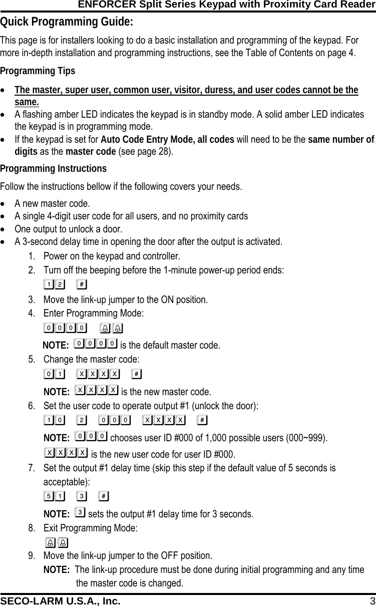 ENFORCER Split Series Keypad with Proximity Card Reader SECO-LARM U.S.A., Inc. 3  Programming Instructions Follow the instructions bellow if the following covers your needs. &bull; A new master code. &bull; A single 4-digit user code for all users, and no proximity cards &bull; One output to unlock a door. &bull; A 3-second delay time in opening the door after the output is activated. This page is for installers looking to do a basic installation and programming of the keypad. For more in-depth installation and programming instructions, see the Table of Contents on page 4. Programming Tips &bull; The master, super user, common user, visitor, duress, and user codes cannot be the same. &bull; A flashing amber LED indicates the keypad is in standby mode. A solid amber LED indicates the keypad is in programming mode. &bull; If the keypad is set for Auto Code Entry Mode, all codes will need to be the same number of digits as the master code (see page 28). 1. Power on the keypad and controller. 2. Turn off the beeping before the 1-minute power-up period ends:  3. Move the link-up jumper to the ON position. 4. Enter Programming Mode:         NOTE:   is the default master code. 5. Change the master code:   NOTE:   is the new master code. 6. Set the user code to operate output #1 (unlock the door):  NOTE:   chooses user ID #000 of 1,000 possible users (000~999).    is the new user code for user ID #000. 7. Set the output #1 delay time (skip this step if the default value of 5 seconds is acceptable):  NOTE:   sets the output #1 delay time for 3 seconds. 8. Exit Programming Mode:  9. Move the link-up jumper to the OFF position. NOTE:  The link-up procedure must be done during initial programming and any time  a. the master code is changed. Quick Programming Guide: 