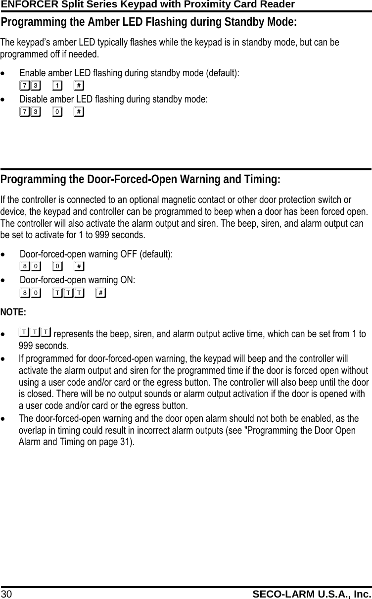 ENFORCER Split Series Keypad with Proximity Card Reader 30 SECO-LARM U.S.A., Inc.    The keypad&rsquo;s amber LED typically flashes while the keypad is in standby mode, but can be programmed off if needed. &bull; Enable amber LED flashing during standby mode (default):  &bull; Disable amber LED flashing during standby mode:   Programming the Door-Forced-Open Warning and Timing: If the controller is connected to an optional magnetic contact or other door protection switch or device, the keypad and controller can be programmed to beep when a door has been forced open. The controller will also activate the alarm output and siren. The beep, siren, and alarm output can be set to activate for 1 to 999 seconds. &bull; Door-forced-open warning OFF (default):  &bull; Door-forced-open warning ON:  NOTE: &bull;  represents the beep, siren, and alarm output active time, which can be set from 1 to 999 seconds. &bull; If programmed for door-forced-open warning, the keypad will beep and the controller will activate the alarm output and siren for the programmed time if the door is forced open without using a user code and/or card or the egress button. The controller will also beep until the door is closed. There will be no output sounds or alarm output activation if the door is opened with a user code and/or card or the egress button. &bull; The door-forced-open warning and the door open alarm should not both be enabled, as the overlap in timing could result in incorrect alarm outputs (see "Programming the Door Open Alarm and Timing on page 31). Programming the Amber LED Flashing during Standby Mode: 