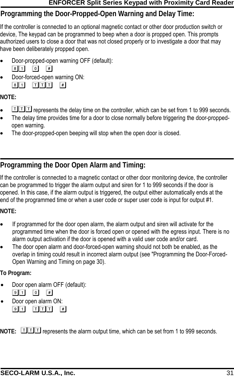 ENFORCER Split Series Keypad with Proximity Card Reader SECO-LARM U.S.A., Inc. 31    If the controller is connected to an optional magnetic contact or other door production switch or device, The keypad can be programmed to beep when a door is propped open. This prompts authorized users to close a door that was not closed properly or to investigate a door that may have been deliberately propped open. &bull; Door-propped-open warning OFF (default):  &bull; Door-forced-open warning ON:  NOTE: &bull;  represents the delay time on the controller, which can be set from 1 to 999 seconds. &bull; The delay time provides time for a door to close normally before triggering the door-propped-open warning. &bull; The door-propped-open beeping will stop when the open door is closed. Programming the Door Open Alarm and Timing: If the controller is connected to a magnetic contact or other door monitoring device, the controller can be programmed to trigger the alarm output and siren for 1 to 999 seconds if the door is opened. In this case, if the alarm output is triggered, the output either automatically ends at the end of the programmed time or when a user code or super user code is input for output #1. NOTE: &bull; If programmed for the door open alarm, the alarm output and siren will activate for the programmed time when the door is forced open or opened with the egress input. There is no alarm output activation if the door is opened with a valid user code and/or card. &bull; The door open alarm and door-forced-open warning should not both be enabled, as the overlap in timing could result in incorrect alarm output (see "Programming the Door-Forced-Open Warning and Timing on page 30). To Program: &bull; Door open alarm OFF (default):  &bull; Door open alarm ON:   NOTE:    represents the alarm output time, which can be set from 1 to 999 seconds. Programming the Door-Propped-Open Warning and Delay Time: 