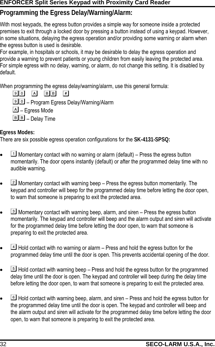 ENFORCER Split Series Keypad with Proximity Card Reader 32 SECO-LARM U.S.A., Inc.    Programming the Egress Delay/Warning/Alarm: With most keypads, the egress button provides a simple way for someone inside a protected premises to exit through a locked door by pressing a button instead of using a keypad. However, in some situations, delaying the egress operation and/or providing some warning or alarm when the egress button is used is desirable. For example, in hospitals or schools, it may be desirable to delay the egress operation and provide a warning to prevent patients or young children from easily leaving the protected area. For simple egress with no delay, warning, or alarm, do not change this setting. It is disabled by default.  When programming the egress delay/warning/alarm, use this general formula:          &ndash; Program Egress Delay/Warning/Alarm                    &ndash; Egress Mode              &ndash; Delay Time  Egress Modes: There are six possible egress operation configurations for the SK-4131-SPSQ: &bull;  Momentary contact with no warning or alarm (default) &ndash; Press the egress button momentarily. The door opens instantly (default) or after the programmed delay time with no audible warning.  &bull;  Momentary contact with warning beep &ndash; Press the egress button momentarily. The keypad and controller will beep for the programmed delay time before letting the door open, to warn that someone is preparing to exit the protected area.  &bull;  Momentary contact with warning beep, alarm, and siren &ndash; Press the egress button momentarily. The keypad and controller will beep and the alarm output and siren will activate for the programmed delay time before letting the door open, to warn that someone is preparing to exit the protected area.  &bull;  Hold contact with no warning or alarm &ndash; Press and hold the egress button for the programmed delay time until the door is open. This prevents accidental opening of the door.  &bull;  Hold contact with warning beep &ndash; Press and hold the egress button for the programmed delay time until the door is open. The keypad and controller will beep during the delay time before letting the door open, to warn that someone is preparing to exit the protected area.  &bull;  Hold contact with warning beep, alarm, and siren &ndash; Press and hold the egress button for the programmed delay time until the door is open. The keypad and controller will beep and the alarm output and siren will activate for the programmed delay time before letting the door open, to warn that someone is preparing to exit the protected area. 