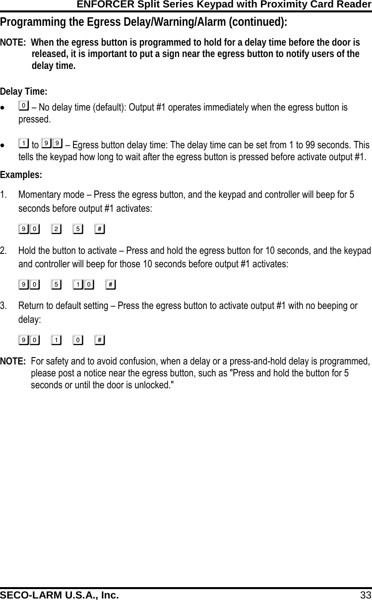 ENFORCER Split Series Keypad with Proximity Card Reader SECO-LARM U.S.A., Inc. 33    Programming the Egress Delay/Warning/Alarm (continued): NOTE:  When the egress button is programmed to hold for a delay time before the door is released, it is important to put a sign near the egress button to notify users of the delay time.  Delay Time: &bull;  &ndash; No delay time (default): Output #1 operates immediately when the egress button is pressed.  &bull;  to  &ndash; Egress button delay time: The delay time can be set from 1 to 99 seconds. This tells the keypad how long to wait after the egress button is pressed before activate output #1. Examples: 1. Momentary mode &ndash; Press the egress button, and the keypad and controller will beep for 5 seconds before output #1 activates: 2. Hold the button to activate &ndash; Press and hold the egress button for 10 seconds, and the keypad and controller will beep for those 10 seconds before output #1 activates: 3. Return to default setting &ndash; Press the egress button to activate output #1 with no beeping or delay: NOTE:  For safety and to avoid confusion, when a delay or a press-and-hold delay is programmed, please post a notice near the egress button, such as "Press and hold the button for 5 seconds or until the door is unlocked."  