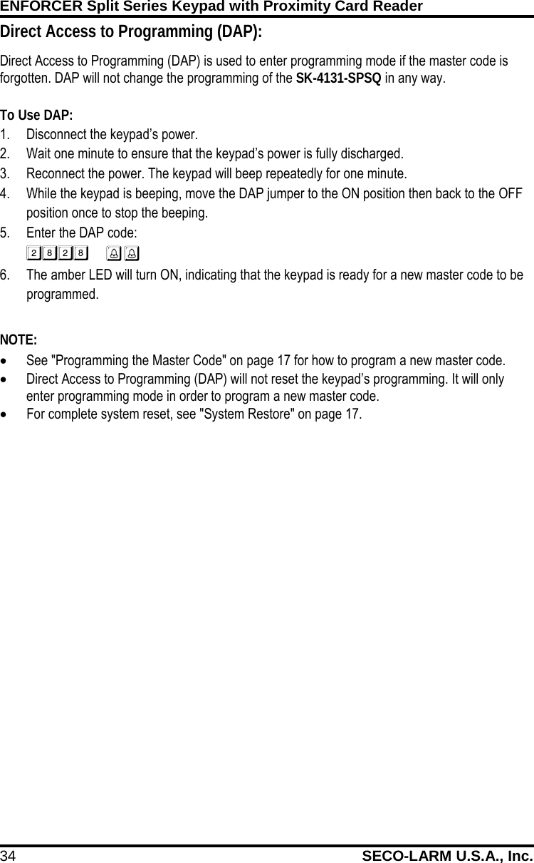 ENFORCER Split Series Keypad with Proximity Card Reader 34 SECO-LARM U.S.A., Inc.    Direct Access to Programming (DAP): Direct Access to Programming (DAP) is used to enter programming mode if the master code is forgotten. DAP will not change the programming of the SK-4131-SPSQ in any way.  To Use DAP: 1. Disconnect the keypad&rsquo;s power. 2. Wait one minute to ensure that the keypad&rsquo;s power is fully discharged. 3. Reconnect the power. The keypad will beep repeatedly for one minute. 4. While the keypad is beeping, move the DAP jumper to the ON position then back to the OFF position once to stop the beeping. 5. Enter the DAP code:   6. The amber LED will turn ON, indicating that the keypad is ready for a new master code to be programmed.  NOTE: &bull; See "Programming the Master Code" on page 17 for how to program a new master code. &bull; Direct Access to Programming (DAP) will not reset the keypad&rsquo;s programming. It will only enter programming mode in order to program a new master code.  &bull; For complete system reset, see "System Restore" on page 17.  
