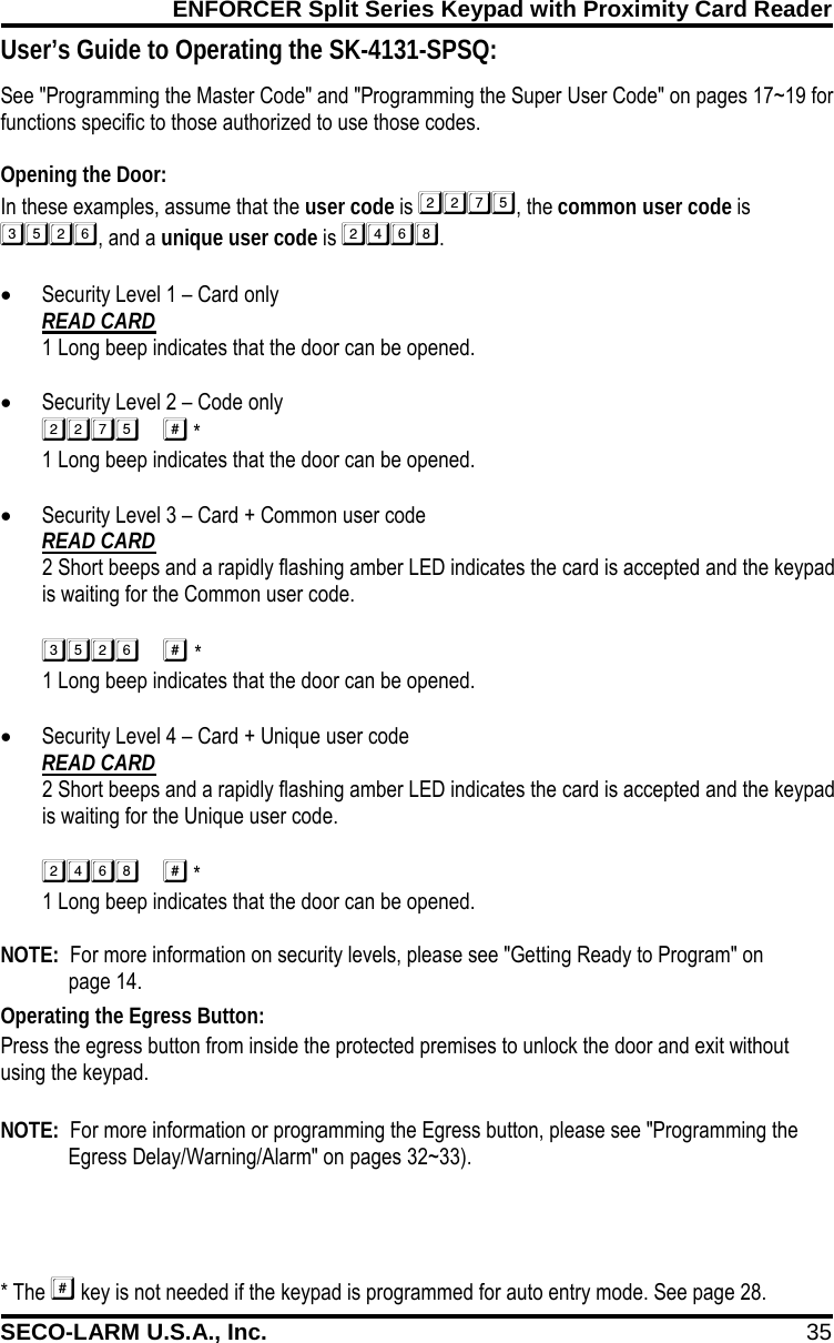 ENFORCER Split Series Keypad with Proximity Card Reader SECO-LARM U.S.A., Inc. 35    See "Programming the Master Code" and "Programming the Super User Code" on pages 17~19 for functions specific to those authorized to use those codes.  Opening the Door: In these examples, assume that the user code is , the common user code is , and a unique user code is . &bull; Security Level 1 &ndash; Card only READ CARD 1 Long beep indicates that the door can be opened.  &bull; Security Level 2 &ndash; Code only  * 1 Long beep indicates that the door can be opened.  &bull; Security Level 3 &ndash; Card + Common user code READ CARD 2 Short beeps and a rapidly flashing amber LED indicates the card is accepted and the keypad is waiting for the Common user code.  *1 Long beep indicates that the door can be opened. &bull; Security Level 4 &ndash; Card + Unique user code READ CARD 2 Short beeps and a rapidly flashing amber LED indicates the card is accepted and the keypad is waiting for the Unique user code.  *1 Long beep indicates that the door can be opened.  NOTE:  For more information on security levels, please see "Getting Ready to Program" on   page 14. * The  key is not needed if the keypad is programmed for auto entry mode. See page 28.  User&rsquo;s Guide to Operating the SK-4131-SPSQ: Operating the Egress Button: Press the egress button from inside the protected premises to unlock the door and exit without using the keypad.  NOTE:  For more information or programming the Egress button, please see "Programming the Egress Delay/Warning/Alarm" on pages 32~33). 
