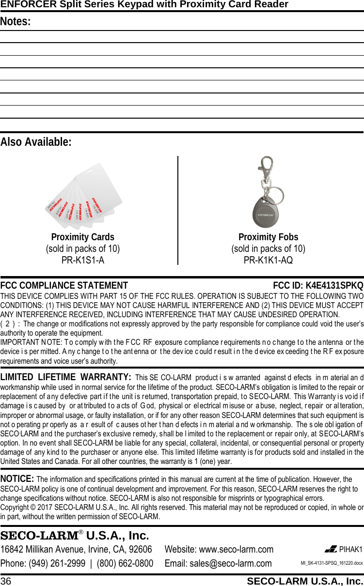ENFORCER Split Series Keypad with Proximity Card Reader 36 SECO-LARM U.S.A., Inc.     NOTICE: The information and specifications printed in this manual are current at the time of publication. However, the SECO-LARM policy is one of continual development and improvement. For this reason, SECO-LARM reserves the right to change specifications without notice. SECO-LARM is also not responsible for misprints or typographical errors. Copyright &copy; 2017 SECO-LARM U.S.A., Inc. All rights reserved. This material may not be reproduced or copied, in whole or in part, without the written permission of SECO-LARM.  LIMITED LIFETIME WARRANTY: This SE CO-LARM product i s w arranted against d efects in m aterial an d workmanship while used in normal service for the lifetime of the product. SECO-LARM&rsquo;s obligation is limited to the repair or replacement of any defective part if the unit is returned, transportation prepaid, to SECO-LARM. This Warranty is vo id i f damage i s caused by  or at tributed t o a cts of  G od, physical or  el ectrical m isuse or a buse, neglect, r epair or al teration, improper or abnormal usage, or faulty installation, or if for any other reason SECO-LARM determines that such equipment is not o perating pr operly as  a r esult of  c auses ot her t han d efects i n m aterial a nd w orkmanship. The s ole obl igation of  SECO-LARM and the purchaser&rsquo;s exclusive remedy, shall be l imited to the replacement or repair only, at SECO-LARM&rsquo;s option. In no event shall SECO-LARM be liable for any special, collateral, incidental, or consequential personal or property damage of any kind to the purchaser or anyone else. This limited lifetime warranty is for products sold and installed in the United States and Canada. For all other countries, the warranty is 1 (one) year.  SECO-LARM&reg; U.S.A., Inc. 16842 Millikan Avenue, Irvine, CA, 92606 Website: www.seco-larm.com  PIHAK1 Phone: (949) 261-2999  |  (800) 662-0800 Email: sales@seco-larm.com MI_SK-4131-SPSQ_161220.docx  FCC COMPLIANCE STATEMENT FCC ID: K4E4131SPKQ THIS DEVICE COMPLIES WITH PART 15 OF THE FCC RULES. OPERATION IS SUBJECT TO THE FOLLOWING TWO CONDITIONS: (1) THIS DEVICE MAY NOT CAUSE HARMFUL INTERFERENCE AND (2) THIS DEVICE MUST ACCEPT ANY INTERFERENCE RECEIVED, INCLUDING INTERFERENCE THAT MAY CAUSE UNDESIRED OPERATION. (2):The change or modifications not expressly approved by the party responsible for compliance could void the user&rsquo;s authority to operate the equipment. IMPORTANT N OTE: T o comply w ith t he F CC RF exposure c ompliance requirements no change t o the antenna or t he device i s per mitted. A ny c hange t o t he ant enna or  t he dev ice c ould r esult i n t he d evice ex ceeding t he R F ex posure requirements and voice user&rsquo;s authority.   Also Available: Proximity Cards (sold in packs of 10) PR-K1S1-A  Proximity Fobs (sold in packs of 10) PR-K1K1-AQ  Notes: 
