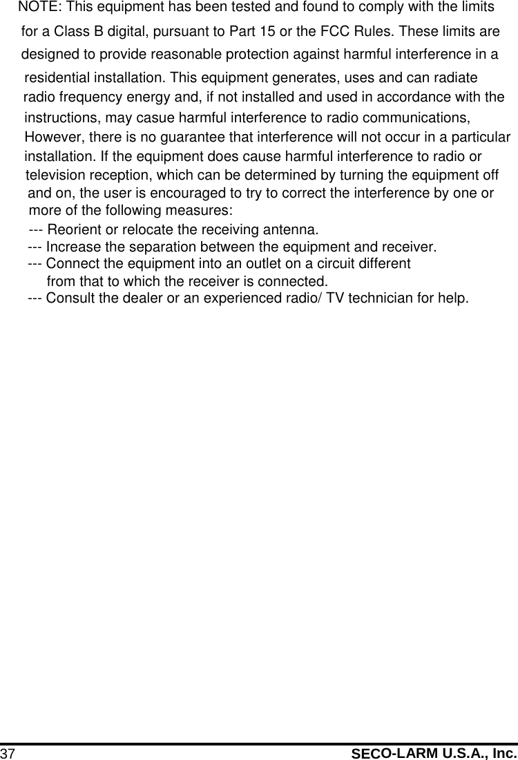 37 SECO-LARM U.S.A., Inc. NOTE: This equipment has been tested and found to comply with the limitsfor a Class B digital, pursuant to Part 15 or the FCC Rules. These limits are designed to provide reasonable protection against harmful interference in a residential installation. This equipment generates, uses and can radiate radio frequency energy and, if not installed and used in accordance with the instructions, may casue harmful interference to radio communications, However, there is no guarantee that interference will not occur in a particular installation. If the equipment does cause harmful interference to radio or television reception, which can be determined by turning the equipment off and on, the user is encouraged to try to correct the interference by one or more of the following measures:--- Reorient or relocate the receiving antenna.--- Increase the separation between the equipment and receiver.--- Connect the equipment into an outlet on a circuit different from that to which the receiver is connected.--- Consult the dealer or an experienced radio/ TV technician for help.