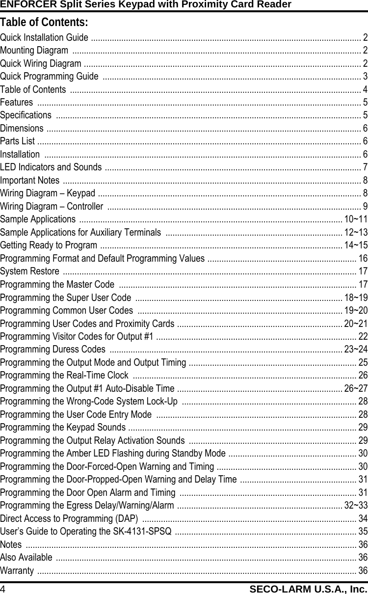 ENFORCER Split Series Keypad with Proximity Card Reader 4 SECO-LARM U.S.A., Inc.    Table of Contents: Quick Installation Guide  .................................................................................................................... 2 Mounting Diagram  ............................................................................................................................ 2 Quick Wiring Diagram  ....................................................................................................................... 2 Quick Programming Guide  ............................................................................................................... 3 Table of Contents  ............................................................................................................................. 4 Features  ........................................................................................................................................... 5 Specifications  ................................................................................................................................... 5 Dimensions  ....................................................................................................................................... 6 Parts List  ........................................................................................................................................... 6 Installation  ........................................................................................................................................ 6 LED Indicators and Sounds  .............................................................................................................. 7 Important Notes  ................................................................................................................................ 8 Wiring Diagram &ndash; Keypad  ................................................................................................................. 8 Wiring Diagram &ndash; Controller  ............................................................................................................. 9 Sample Applications  ................................................................................................................. 10~11 Sample Applications for Auxiliary Terminals  ............................................................................ 12~13 Getting Ready to Program  ........................................................................................................ 14~15 Programming Format and Default Programming Values  ................................................................ 16 System Restore  .............................................................................................................................. 17 Programming the Master Code  ...................................................................................................... 17 Programming the Super User Code  ......................................................................................... 18~19 Programming Common User Codes  ........................................................................................ 19~20 Programming User Codes and Proximity Cards  ....................................................................... 20~21 Programming Visitor Codes for Output #1  ...................................................................................... 22 Programming Duress Codes  .................................................................................................... 23~24 Programming the Output Mode and Output Timing  ........................................................................ 25 Programming the Real-Time Clock  ................................................................................................ 26 Programming the Output #1 Auto-Disable Time  ....................................................................... 26~27 Programming the Wrong-Code System Lock-Up  ........................................................................... 28 Programming the User Code Entry Mode  ...................................................................................... 28 Programming the Keypad Sounds  .................................................................................................. 29 Programming the Output Relay Activation Sounds  ........................................................................ 29 Programming the Amber LED Flashing during Standby Mode  ....................................................... 30 Programming the Door-Forced-Open Warning and Timing  ............................................................ 30 Programming the Door-Propped-Open Warning and Delay Time  .................................................. 31 Programming the Door Open Alarm and Timing  ............................................................................ 31 Programming the Egress Delay/Warning/Alarm  ....................................................................... 32~33 Direct Access to Programming (DAP)  ............................................................................................ 34 User&rsquo;s Guide to Operating the SK-4131-SPSQ  .............................................................................. 35 Notes  .............................................................................................................................................. 36 Also Available  ................................................................................................................................. 36 Warranty  ......................................................................................................................................... 36    