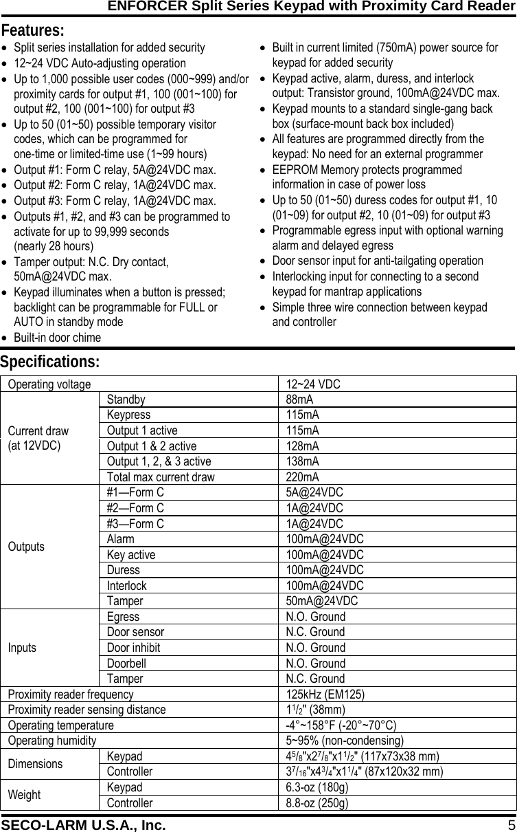 ENFORCER Split Series Keypad with Proximity Card Reader SECO-LARM U.S.A., Inc. 5    Features: Specifications: &bull; Split series installation for added security &bull; 12~24 VDC Auto-adjusting operation &bull; Up to 1,000 possible user codes (000~999) and/or proximity cards for output #1, 100 (001~100) for output #2, 100 (001~100) for output #3 &bull; Up to 50 (01~50) possible temporary visitor codes, which can be programmed for  one-time or limited-time use (1~99 hours) &bull; Output #1: Form C relay, 5A@24VDC max. &bull; Output #2: Form C relay, 1A@24VDC max. &bull; Output #3: Form C relay, 1A@24VDC max. &bull; Outputs #1, #2, and #3 can be programmed to activate for up to 99,999 seconds (nearly 28 hours) &bull; Tamper output: N.C. Dry contact,    50mA@24VDC max. &bull; Keypad illuminates when a button is pressed; backlight can be programmable for FULL or AUTO in standby mode &bull; Built-in door chime &bull; Built in current limited (750mA) power source for keypad for added security &bull; Keypad active, alarm, duress, and interlock output: Transistor ground, 100mA@24VDC max. &bull; Keypad mounts to a standard single-gang back box (surface-mount back box included) &bull; All features are programmed directly from the keypad: No need for an external programmer &bull; EEPROM Memory protects programmed information in case of power loss &bull; Up to 50 (01~50) duress codes for output #1, 10 (01~09) for output #2, 10 (01~09) for output #3 &bull; Programmable egress input with optional warning alarm and delayed egress &bull; Door sensor input for anti-tailgating operation &bull; Interlocking input for connecting to a second keypad for mantrap applications &bull; Simple three wire connection between keypad  and controller  Operating voltage 12~24 VDC Current draw (at 12VDC) Standby 88mA Keypress 115mA Output 1 active 115mA Output 1 &amp; 2 active 128mA Output 1, 2, &amp; 3 active 138mA Total max current draw 220mA Outputs #1&mdash;Form C 5A@24VDC #2&mdash;Form C 1A@24VDC #3&mdash;Form C 1A@24VDC Alarm 100mA@24VDC Key active 100mA@24VDC Duress 100mA@24VDC Interlock 100mA@24VDC Tamper 50mA@24VDC Inputs Egress N.O. Ground Door sensor N.C. Ground Door inhibit N.O. Ground Doorbell N.O. Ground Tamper N.C. Ground Proximity reader frequency 125kHz (EM125) Proximity reader sensing distance 11/2" (38mm) Operating temperature -4&deg;~158&deg;F (-20&deg;~70&deg;C) Operating humidity 5~95% (non-condensing) Dimensions Keypad 45/8"x27/8"x11/2" (117x73x38 mm) Controller  37/16"x43/4"x11/4" (87x120x32 mm) Weight Keypad 6.3-oz (180g) Controller 8.8-oz (250g)  