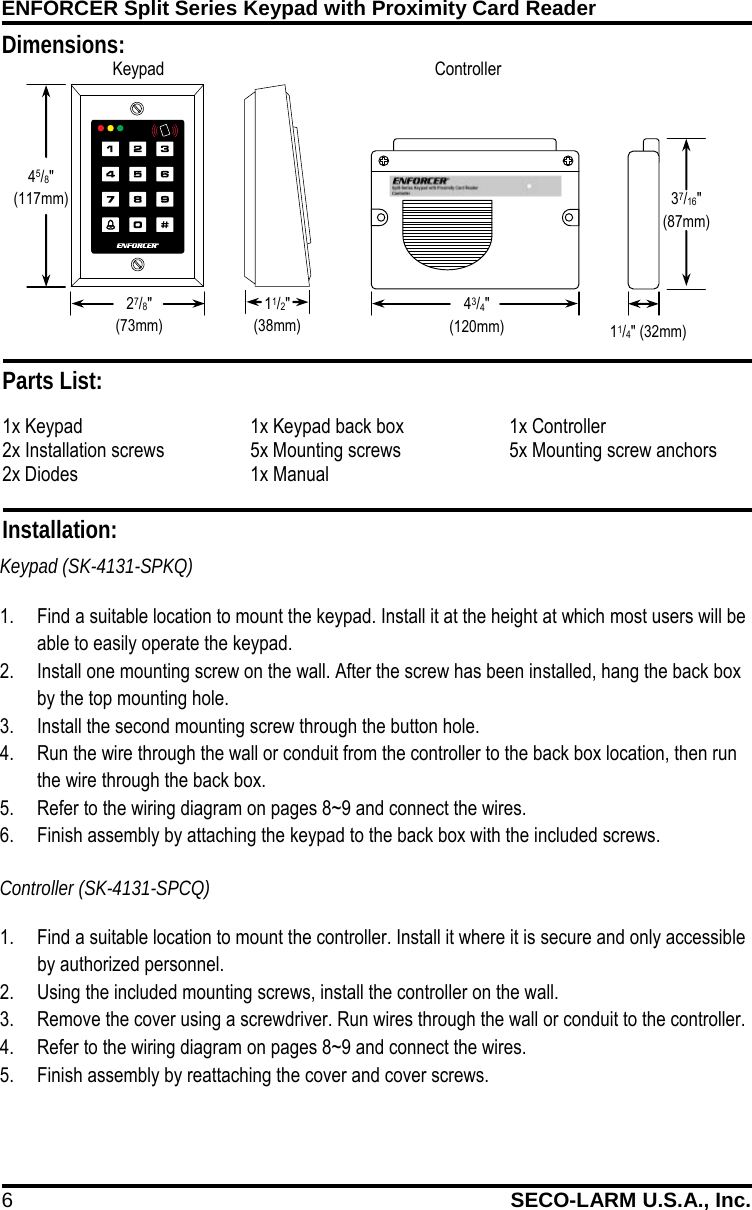 ENFORCER Split Series Keypad with Proximity Card Reader 6 SECO-LARM U.S.A., Inc.    Dimensions: 11/4" (32mm) 43/4" (120mm) Keypad  Controller  Installation: Keypad (SK-4131-SPKQ) 1. Find a suitable location to mount the keypad. Install it at the height at which most users will be able to easily operate the keypad. 2. Install one mounting screw on the wall. After the screw has been installed, hang the back box by the top mounting hole. 3. Install the second mounting screw through the button hole. 4. Run the wire through the wall or conduit from the controller to the back box location, then run the wire through the back box. 5. Refer to the wiring diagram on pages 8~9 and connect the wires.  6. Finish assembly by attaching the keypad to the back box with the included screws. Controller (SK-4131-SPCQ) 1. Find a suitable location to mount the controller. Install it where it is secure and only accessible by authorized personnel. 2. Using the included mounting screws, install the controller on the wall. 3. Remove the cover using a screwdriver. Run wires through the wall or conduit to the controller. 4. Refer to the wiring diagram on pages 8~9 and connect the wires. 5. Finish assembly by reattaching the cover and cover screws. Parts List: 1x Keypad 1x Keypad back box 1x Controller 2x Installation screws 5x Mounting screws 5x Mounting screw anchors 2x Diodes 1x Manual   37/16"  (87mm) 45/8" (117mm) 27/8" (73mm) 11/2" (38mm) 