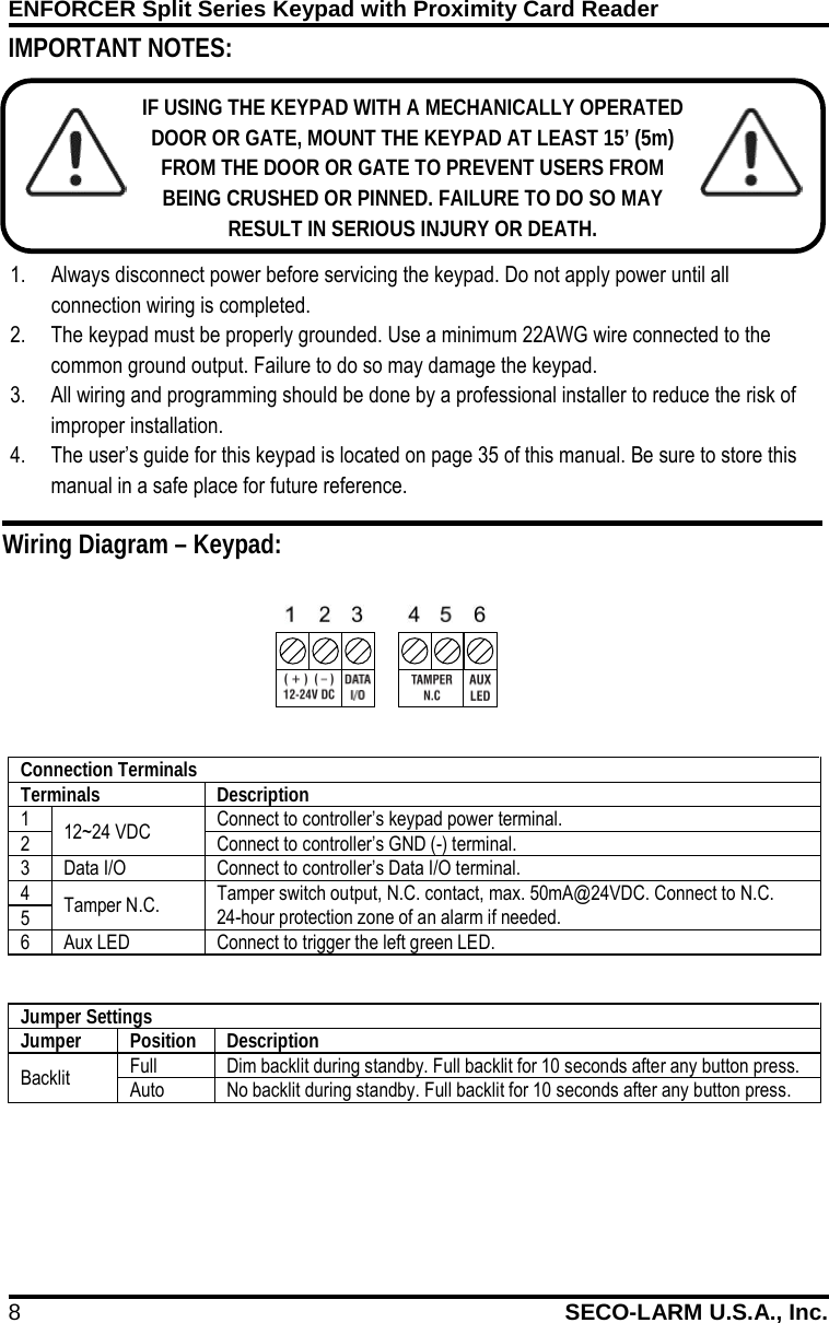 ENFORCER Split Series Keypad with Proximity Card Reader 8 SECO-LARM U.S.A., Inc.             IMPORTANT NOTES: IF USING THE KEYPAD WITH A MECHANICALLY OPERATED DOOR OR GATE, MOUNT THE KEYPAD AT LEAST 15&rsquo; (5m) FROM THE DOOR OR GATE TO PREVENT USERS FROM BEING CRUSHED OR PINNED. FAILURE TO DO SO MAY RESULT IN SERIOUS INJURY OR DEATH. 1. Always disconnect power before servicing the keypad. Do not apply power until all connection wiring is completed. 2. The keypad must be properly grounded. Use a minimum 22AWG wire connected to the common ground output. Failure to do so may damage the keypad. 3. All wiring and programming should be done by a professional installer to reduce the risk of improper installation. 4. The user&rsquo;s guide for this keypad is located on page 35 of this manual. Be sure to store this manual in a safe place for future reference. Wiring Diagram &ndash; Keypad: Connection Terminals Terminals Description 1 12~24 VDC Connect to controller&rsquo;s keypad power terminal.  2 Connect to controller&rsquo;s GND (-) terminal. 3 Data I/O Connect to controller&rsquo;s Data I/O terminal. 4 Tamper N.C. Tamper switch output, N.C. contact, max. 50mA@24VDC. Connect to N.C. 24-hour protection zone of an alarm if needed. 5 6 Aux LED Connect to trigger the left green LED.  Jumper Settings Jumper Position Description Backlit Full Dim backlit during standby. Full backlit for 10 seconds after any button press. Auto No backlit during standby. Full backlit for 10 seconds after any button press.  