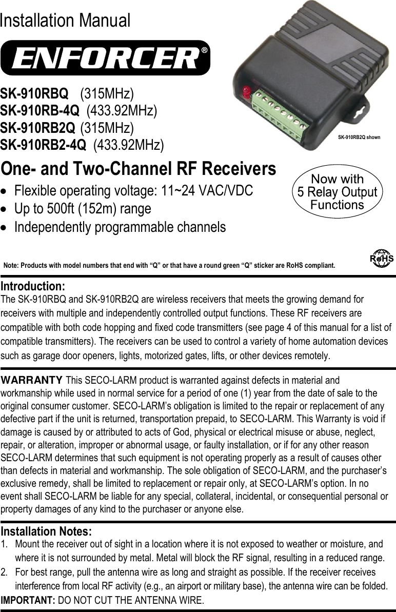     Installation Manual  One- and Two-Channel RF Receivers The SK-910RBQ and SK-910RB2Q are wireless receivers that meets the growing demand for receivers with multiple and independently controlled output functions. These RF receivers are compatible with both code hopping and fixed code transmitters (see page 4 of this manual for a list of compatible transmitters). The receivers can be used to control a variety of home automation devices such as garage door openers, lights, motorized gates, lifts, or other devices remotely. WARRANTY This SECO-LARM product is warranted against defects in material and workmanship while used in normal service for a period of one (1) year from the date of sale to the original consumer customer. SECO-LARM&rsquo;s obligation is limited to the repair or replacement of any defective part if the unit is returned, transportation prepaid, to SECO-LARM. This Warranty is void if damage is caused by or attributed to acts of God, physical or electrical misuse or abuse, neglect, repair, or alteration, improper or abnormal usage, or faulty installation, or if for any other reason SECO-LARM determines that such equipment is not operating properly as a result of causes other than defects in material and workmanship. The sole obligation of SECO-LARM, and the purchaser&rsquo;s exclusive remedy, shall be limited to replacement or repair only, at SECO-LARM&rsquo;s option. In no event shall SECO-LARM be liable for any special, collateral, incidental, or consequential personal or property damages of any kind to the purchaser or anyone else.      1. Mount the receiver out of sight in a location where it is not exposed to weather or moisture, and where it is not surrounded by metal. Metal will block the RF signal, resulting in a reduced range. 2. For best range, pull the antenna wire as long and straight as possible. If the receiver receives interference from local RF activity (e.g., an airport or military base), the antenna wire can be folded.  IMPORTANT: DO NOT CUT THE ANTENNA WIRE. Installation Notes: Introduction: SK-910RBQ   (315MHz) SK-910RB-4Q  (433.92MHz) SK-910RB2Q  (315MHz) SK-910RB2-4Q  (433.92MHz)   Flexible operating voltage: 11~24 VAC/VDC  Up to 500ft (152m) range  Independently programmable channels Note: Products with model numbers that end with &ldquo;Q&rdquo; or that have a round green &ldquo;Q&rdquo; sticker are RoHS compliant.   SK-910RB2Q shown 