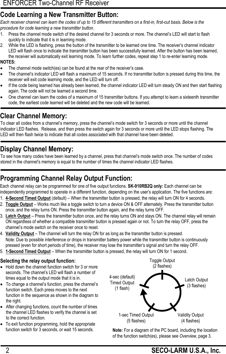 ENFORCER Two-Channel RF Receiver 2                                                         SECO-LARM U.S.A., Inc.      Each channel relay can be programmed for one of five output functions. SK-910RB2Q only: Each channel can be independently programmed to operate in a different function, depending on the user&rsquo;s application. The five functions are: 1. 4-Second Timed Output (default) &ndash; When the transmitter button is pressed, the relay will turn ON for 4 seconds. 2. Toggle Output &ndash; Works much like a toggle switch to turn a device ON &amp; OFF alternately. Press the transmitter button once, and the relay turns ON. Press the transmitter button again, and the relay turns OFF. 3. Latch Output &ndash; Press the transmitter button once, and the relay turns ON and stays ON. The channel relay will remain ON regardless of whether a compatible transmitter button is pressed again or not. To turn the relay OFF, press the channel&rsquo;s mode switch on the receiver once to reset. 4. Validity Output &ndash; The channel will turn the relay ON for as long as the transmitter button is pressed.  Note: Due to possible interference or drops in transmitter battery power while the transmitter button is continuously pressed (even for short periods of time), the receiver may lose the transmitter&rsquo;s signal and turn the relay OFF. 5. 1-Second Timed Output &ndash; When the transmitter button is pressed, the relay will turn ON for 1 second.   1.   Press the channel mode switch of the desired channel for 3 seconds or more. The channel&rsquo;s LED will start to flash quickly to indicate that it is in learning mode. 2.   While the LED is flashing, press the button of the transmitter to be learned one time. The receiver&rsquo;s channel indicator LED will flash once to indicate the transmitter button has been successfully learned. After the button has been learned, the receiver will automatically exit learning mode. To learn further codes, repeat step 1 to re-enter learning mode. NOTES:  The channel mode switch(es) can be found at the rear of the receiver&rsquo;s case.  The channel&rsquo;s indicator LED will flash a maximum of 15 seconds. If no transmitter button is pressed during this time, the receiver will exit code learning mode, and the LED will turn off.  If the code being learned has already been learned, the channel indicator LED will turn steady ON and then start flashing again. The code will not be learned a second time.  One channel can learn the codes of a maximum of 15 transmitter buttons. If you attempt to learn a sixteenth transmitter code, the earliest code learned will be deleted and the new code will be learned. Code Learning a New Transmitter Button: Each receiver channel can learn the codes of up to 15 different transmitters on a first-in, first-out basis. Below is the procedure for code learning a new transmitter button. Clear Channel Memory: To clear all codes from a channel&rsquo;s memory, press the channel&rsquo;s mode switch for 3 seconds or more until the channel indicator LED flashes.  Release, and then press the switch again for 3 seconds or more until the LED stops flashing. The LED will then flash twice to indicate that all codes associated with that channel have been deleted.  Display Channel Memory: To see how many codes have been learned by a channel, press that channel&rsquo;s mode switch once. The number of codes stored in the channel&rsquo;s memory is equal to the number of times the channel indicator LED flashes.  Programming Channel Relay Output Function:  Selecting the relay output function:  Hold down the channel function switch for 3 or more seconds. The channel&rsquo;s LED will flash a number of times equal to the output mode that it is in.  To change a channel&rsquo;s function, press the channel&rsquo;s function switch. Each press moves to the next function in the sequence as shown in the diagram to the right.   After changing functions, count the number of times the channel LED flashes to verify the channel is set to the correct function.  To exit function programming, hold the appropriate function switch for 3 seconds, or wait 15 seconds. Note: For a diagram of the PC board, including the location of the function switch(es), please see Overview, page 3. Toggle Output (2 flashes) Validity Output (4 flashes) 4-sec (default)  Timed Output (1 flash) Latch Output (3 flashes) 1-sec Timed Output (5 flashes) 