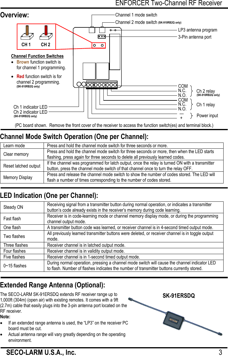 ENFORCER Two-Channel RF Receiver SECO-LARM U.S.A., Inc.                                                                                     3     SK-910RB2Q shown. SK-910RBQ is the same, but only has one each: mode switch; function switch; indicator LED; channel relay.                  Channel Mode Switch Operation (One per Channel):  LED Indication (One per Channel):  Extended Range Antenna (Optional):  The SECO-LARM SK-91ERSDQ extends RF receiver range up to 1,000ft (304m) (open air) with existing remotes. It comes with a 9ft (2.7m) cable that easily plugs into the 3-pin antenna port located on the RF receiver. Note:  If an extended range antenna is used, the ―LP3‖ on the receiver PC board must be cut.  Actual antenna range will vary greatly depending on the operating environment.  SK-91ERSDQ Overview:  (PC board shown.  Remove the front cover of the receiver to access the function switch(es) and terminal block.) Learn mode Press and hold the channel mode switch for three seconds or more. Clear memory Press and hold the channel mode switch for three seconds or more, then when the LED starts flashing, press again for three seconds to delete all previously learned codes. Reset latched output If the channel was programmed for latch output, once the relay is turned ON with a transmitter button, press the channel mode switch of that channel once to turn the relay OFF. Memory Display Press and release the channel mode switch to show the number of codes stored. The LED will flash a number of times corresponding to the number of codes stored.  Steady ON Receiving signal from a transmitter button during normal operation, or indicates a transmitter button&rsquo;s code already exists in the receiver&rsquo;s memory during code learning. Fast flash Receiver is in code-learning mode or channel memory display mode, or during the programming channel output mode. One flash A transmitter button code was learned, or receiver channel is in 4-second timed output mode. Two flashes All previously learned transmitter buttons were deleted, or receiver channel is in toggle output mode. Three flashes Receiver channel is in latched output mode. Four flashes Receiver channel is in validity output mode. Five flashes Receiver channel is in 1-second timed output mode. 0~15 flashes During normal operation, pressing a channel mode switch will cause the channel indicator LED to flash. Number of flashes indicates the number of transmitter buttons currently stored.   CH 1 CH 2  Brown function switch is for channel 1 programming.   Red function switch is for channel 2 programming. Channel Function Switches Ch 1 indicator LED Ch 2 indicator LED Power input Ch 1 relay N.O. N.C. COM N.O. N.C. COM Ch 2 relay + &mdash;  3-Pin antenna port LP3 antenna program loop Channel 2 mode switch Channel 1 mode switch  (SK-910RB2Q only) (SK-910RB2Q only) (SK-910RB2Q only) (SK-910RB2Q only) 