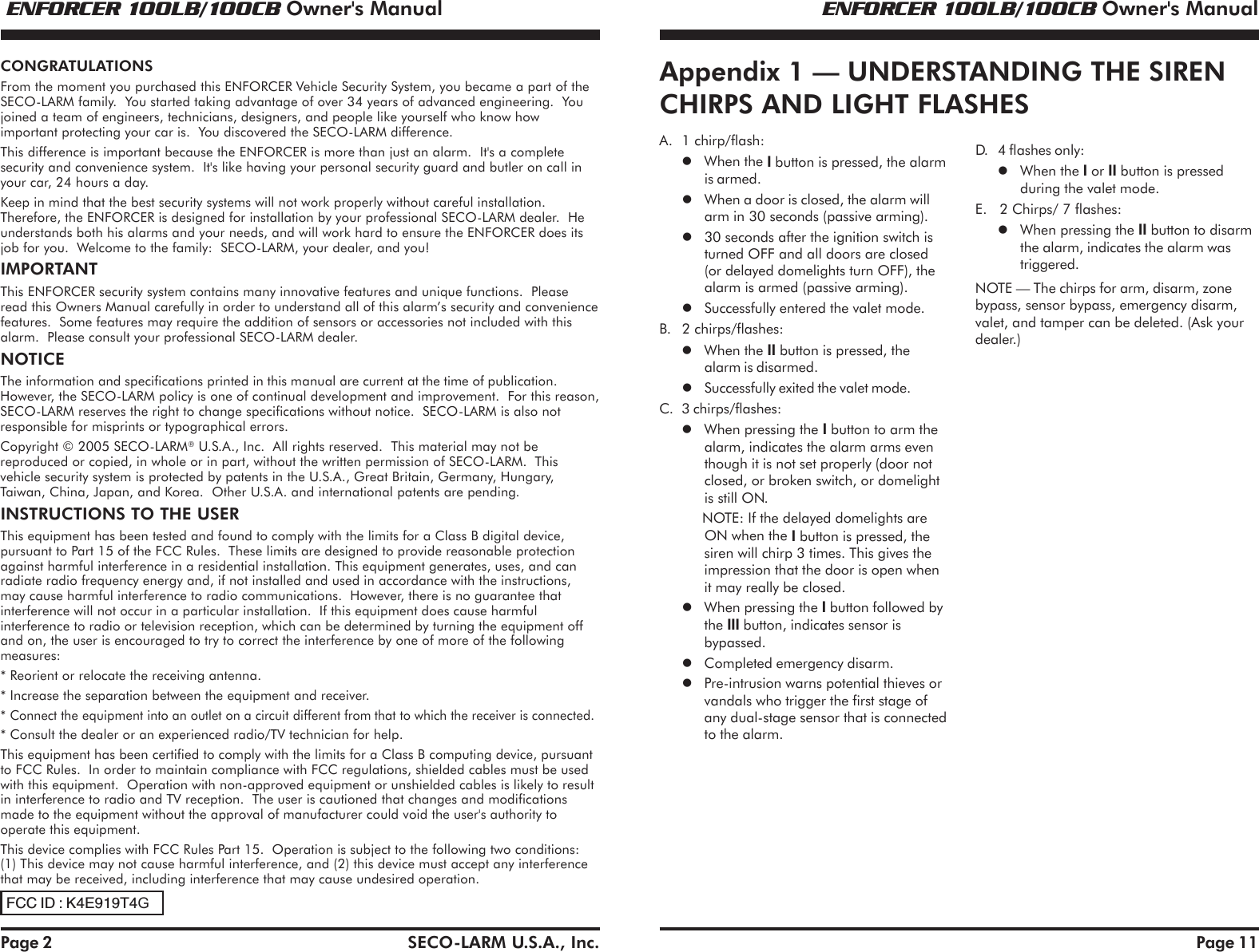  ENFORCER 100LB/100CB Owner's Manual ENFORCER 100LB/100CB Owner's ManualSECO-LARM U.S.A., Inc.Page 2CONGRATULATIONSFrom the moment you purchased this ENFORCER Vehicle Security System, you became a part of theSECO-LARM family.  You started taking advantage of over 34 years of advanced engineering.  Youjoined a team of engineers, technicians, designers, and people like yourself who know howimportant protecting your car is.  You discovered the SECO-LARM difference.This difference is important because the ENFORCER is more than just an alarm.  It's a completesecurity and convenience system.  It's like having your personal security guard and butler on call inyour car, 24 hours a day.Keep in mind that the best security systems will not work properly without careful installation.Therefore, the ENFORCER is designed for installation by your professional SECO-LARM dealer.  Heunderstands both his alarms and your needs, and will work hard to ensure the ENFORCER does itsjob for you.  Welcome to the family:  SECO-LARM, your dealer, and you!IMPORTANTThis ENFORCER security system contains many innovative features and unique functions.  Pleaseread this Owners Manual carefully in order to understand all of this alarm&rsquo;s security and conveniencefeatures.  Some features may require the addition of sensors or accessories not included with thisalarm.  Please consult your professional SECO-LARM dealer.NOTICEThe information and specifications printed in this manual are current at the time of publication.However, the SECO-LARM policy is one of continual development and improvement.  For this reason,SECO-LARM reserves the right to change specifications without notice.  SECO-LARM is also notresponsible for misprints or typographical errors.Copyright &copy; 2005 SECO-LARM&reg; U.S.A., Inc.  All rights reserved.  This material may not bereproduced or copied, in whole or in part, without the written permission of SECO-LARM.  Thisvehicle security system is protected by patents in the U.S.A., Great Britain, Germany, Hungary,Taiwan, China, Japan, and Korea.  Other U.S.A. and international patents are pending.INSTRUCTIONS TO THE USERThis equipment has been tested and found to comply with the limits for a Class B digital device,pursuant to Part 15 of the FCC Rules.  These limits are designed to provide reasonable protectionagainst harmful interference in a residential installation. This equipment generates, uses, and canradiate radio frequency energy and, if not installed and used in accordance with the instructions,may cause harmful interference to radio communications.  However, there is no guarantee thatinterference will not occur in a particular installation.  If this equipment does cause harmfulinterference to radio or television reception, which can be determined by turning the equipment offand on, the user is encouraged to try to correct the interference by one of more of the followingmeasures:* Reorient or relocate the receiving antenna.* Increase the separation between the equipment and receiver.* Connect the equipment into an outlet on a circuit different from that to which the receiver is connected.* Consult the dealer or an experienced radio/TV technician for help.This equipment has been certified to comply with the limits for a Class B computing device, pursuantto FCC Rules.  In order to maintain compliance with FCC regulations, shielded cables must be usedwith this equipment.  Operation with non-approved equipment or unshielded cables is likely to resultin interference to radio and TV reception.  The user is cautioned that changes and modificationsmade to the equipment without the approval of manufacturer could void the user's authority tooperate this equipment.This device complies with FCC Rules Part 15.  Operation is subject to the following two conditions:(1) This device may not cause harmful interference, and (2) this device must accept any interferencethat may be received, including interference that may cause undesired operation.Page 11Appendix 1 &mdash; UNDERSTANDING THE SIRENCHIRPS AND LIGHT FLASHESD. 4 flashes only:When the I or II button is pressedduring the valet mode.E.   2 Chirps/ 7 flashes:When pressing the II button to disarmthe alarm, indicates the alarm wastriggered.NOTE &mdash; The chirps for arm, disarm, zonebypass, sensor bypass, emergency disarm,valet, and tamper can be deleted. (Ask yourdealer.)A. 1 chirp/flash:When the I button is pressed, the alarmis armed.When a door is closed, the alarm willarm in 30 seconds (passive arming).30 seconds after the ignition switch isturned OFF and all doors are closed(or delayed domelights turn OFF), thealarm is armed (passive arming).Successfully entered the valet mode.B. 2 chirps/flashes:When the II button is pressed, thealarm is disarmed.Successfully exited the valet mode.C. 3 chirps/flashes:When pressing the I button to arm thealarm, indicates the alarm arms eventhough it is not set properly (door notclosed, or broken switch, or domelightis still ON.NOTE: If the delayed domelights areON when the I button is pressed, thesiren will chirp 3 times. This gives theimpression that the door is open whenit may really be closed.When pressing the I button followed bythe III button, indicates sensor isbypassed.Completed emergency disarm.Pre-intrusion warns potential thieves orvandals who trigger the first stage ofany dual-stage sensor that is connectedto the alarm.FCC ID : K4E919T4G