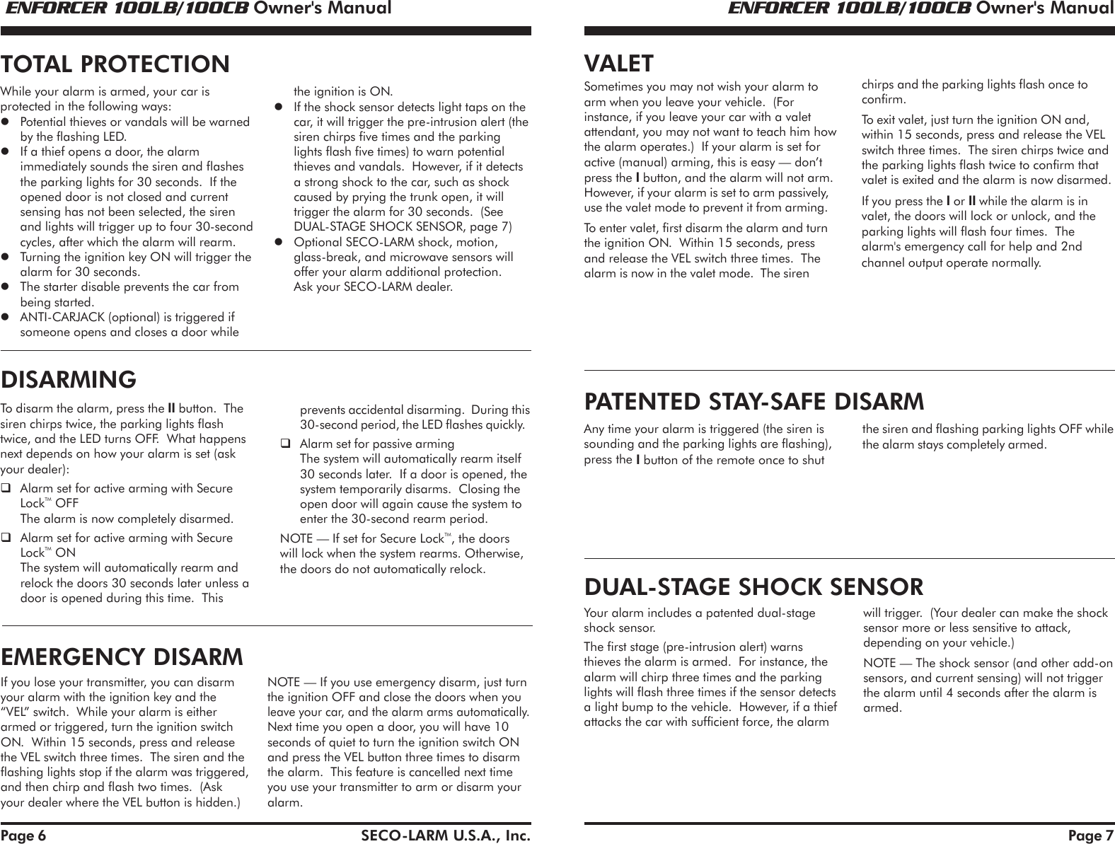  ENFORCER 100LB/100CB Owner's Manual ENFORCER 100LB/100CB Owner's ManualSECO-LARM U.S.A., Inc.Page 6the ignition is ON.If the shock sensor detects light taps on thecar, it will trigger the pre-intrusion alert (thesiren chirps five times and the parkinglights flash five times) to warn potentialthieves and vandals.  However, if it detectsa strong shock to the car, such as shockcaused by prying the trunk open, it willtrigger the alarm for 30 seconds.  (SeeDUAL-STAGE SHOCK SENSOR, page 7)Optional SECO-LARM shock, motion,glass-break, and microwave sensors willoffer your alarm additional protection.Ask your SECO-LARM dealer.While your alarm is armed, your car isprotected in the following ways:Potential thieves or vandals will be warnedby the flashing LED.If a thief opens a door, the alarmimmediately sounds the siren and flashesthe parking lights for 30 seconds.  If theopened door is not closed and currentsensing has not been selected, the sirenand lights will trigger up to four 30-secondcycles, after which the alarm will rearm.Turning the ignition key ON will trigger thealarm for 30 seconds.The starter disable prevents the car frombeing started.ANTI-CARJACK (optional) is triggered ifsomeone opens and closes a door whileTOTAL PROTECTIONTo disarm the alarm, press the II button.  Thesiren chirps twice, the parking lights flashtwice, and the LED turns OFF.  What happensnext depends on how your alarm is set (askyour dealer):Alarm set for active arming with SecureLockTM OFFThe alarm is now completely disarmed.Alarm set for active arming with SecureLockTM ONThe system will automatically rearm andrelock the doors 30 seconds later unless adoor is opened during this time.  Thisprevents accidental disarming.  During this30-second period, the LED flashes quickly.Alarm set for passive armingThe system will automatically rearm itself30 seconds later.  If a door is opened, thesystem temporarily disarms.  Closing theopen door will again cause the system toenter the 30-second rearm period.NOTE &mdash; If set for Secure LockTM, the doorswill lock when the system rearms. Otherwise,the doors do not automatically relock.DISARMINGIf you lose your transmitter, you can disarmyour alarm with the ignition key and the&ldquo;VEL&rdquo; switch.  While your alarm is eitherarmed or triggered, turn the ignition switchON.  Within 15 seconds, press and releasethe VEL switch three times.  The siren and theflashing lights stop if the alarm was triggered,and then chirp and flash two times.  (Askyour dealer where the VEL button is hidden.)EMERGENCY DISARMNOTE &mdash; If you use emergency disarm, just turnthe ignition OFF and close the doors when youleave your car, and the alarm arms automatically.Next time you open a door, you will have 10seconds of quiet to turn the ignition switch ONand press the VEL button three times to disarmthe alarm.  This feature is cancelled next timeyou use your transmitter to arm or disarm youralarm.Page 7VALETSometimes you may not wish your alarm toarm when you leave your vehicle.  (Forinstance, if you leave your car with a valetattendant, you may not want to teach him howthe alarm operates.)  If your alarm is set foractive (manual) arming, this is easy &mdash; don&rsquo;tpress the I button, and the alarm will not arm.However, if your alarm is set to arm passively,use the valet mode to prevent it from arming.To enter valet, first disarm the alarm and turnthe ignition ON.  Within 15 seconds, pressand release the VEL switch three times.  Thealarm is now in the valet mode.  The sirenchirps and the parking lights flash once toconfirm.To exit valet, just turn the ignition ON and,within 15 seconds, press and release the VELswitch three times.  The siren chirps twice andthe parking lights flash twice to confirm thatvalet is exited and the alarm is now disarmed.If you press the I or II while the alarm is invalet, the doors will lock or unlock, and theparking lights will flash four times.  Thealarm's emergency call for help and 2ndchannel output operate normally.Any time your alarm is triggered (the siren issounding and the parking lights are flashing),press the I button of the remote once to shutthe siren and flashing parking lights OFF whilethe alarm stays completely armed.PATENTED STAY-SAFE DISARMDUAL-STAGE SHOCK SENSORwill trigger.  (Your dealer can make the shocksensor more or less sensitive to attack,depending on your vehicle.)NOTE &mdash; The shock sensor (and other add-onsensors, and current sensing) will not triggerthe alarm until 4 seconds after the alarm isarmed.Your alarm includes a patented dual-stageshock sensor.The first stage (pre-intrusion alert) warnsthieves the alarm is armed.  For instance, thealarm will chirp three times and the parkinglights will flash three times if the sensor detectsa light bump to the vehicle.  However, if a thiefattacks the car with sufficient force, the alarm