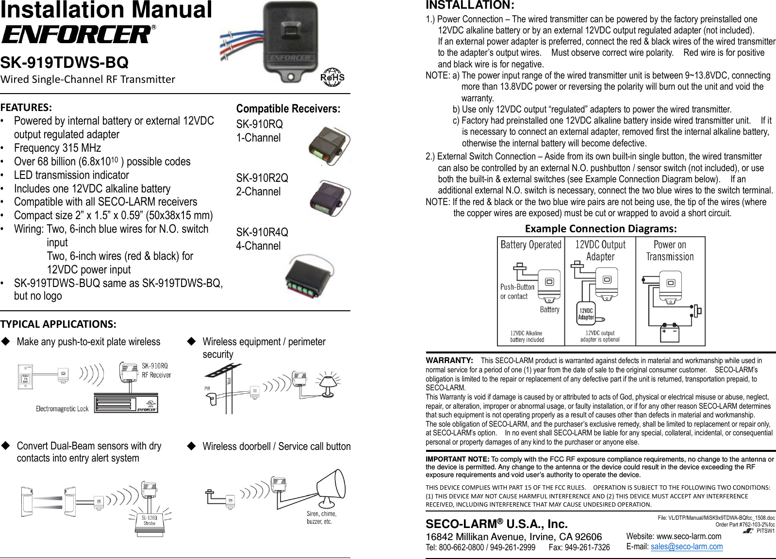 Installation Manual SK-919TDWS-BQ Wired Single-Channel RF Transmitter FEATURES:&bull; Powered by internal battery or external 12VDCoutput regulated adapter&bull; Frequency 315 MHz&bull; Over 68 billion (6.8x1010 ) possible codes&bull; LED transmission indicator&bull; Includes one 12VDC alkaline battery&bull; Compatible with all SECO-LARM receivers&bull; Compact size 2&rdquo; x 1.5&rdquo; x 0.59&rdquo; (50x38x15 mm)&bull; Wiring: Two, 6-inch blue wires for N.O. switchinput Two, 6-inch wires (red &amp; black) for 12VDC power input &bull;SK-919TDWS-BUQ same as SK-919TDWS-BQ, but no logoCompatible Receivers: SK-910RQ 1-Channel SK-910R2Q 2-Channel SK-910R4Q 4-Channel TYPICAL APPLICATIONS: Make any push-to-exit plate wirelessConvert Dual-Beam sensors with drycontacts into entry alert systemWireless equipment / perimetersecurityWireless doorbell / Service call buttonINSTALLATION: 1.) Power Connection &ndash; The wired transmitter can be powered by the factory preinstalled one 12VDC alkaline battery or by an external 12VDC output regulated adapter (not included). If an external power adapter is preferred, connect the red &amp; black wires of the wired transmitter to the adapter&rsquo;s output wires.    Must observe correct wire polarity.    Red wire is for positive and black wire is for negative. NOTE: a) The power input range of the wired transmitter unit is between 9~13.8VDC, connecting more than 13.8VDC power or reversing the polarity will burn out the unit and void the warranty. b) Use only 12VDC output &ldquo;regulated&rdquo; adapters to power the wired transmitter.c) Factory had preinstalled one 12VDC alkaline battery inside wired transmitter unit.    If itis necessary to connect an external adapter, removed first the internal alkaline battery,otherwise the internal battery will become defective.2.) External Switch Connection &ndash; Aside from its own built-in single button, the wired transmitter can also be controlled by an external N.O. pushbutton / sensor switch (not included), or use both the built-in &amp; external switches (see Example Connection Diagram below).    If an additional external N.O. switch is necessary, connect the two blue wires to the switch terminal. NOTE: If the red &amp; black or the two blue wire pairs are not being use, the tip of the wires (where the copper wires are exposed) must be cut or wrapped to avoid a short circuit. Example Connection Diagrams: WARRANTY:    This SECO-LARM product is warranted against defects in material and workmanship while used in normal service for a period of one (1) year from the date of sale to the original consumer customer.    SECO-LARM&rsquo;s obligation is limited to the repair or replacement of any defective part if the unit is returned, transportation prepaid, to SECO-LARM. This Warranty is void if damage is caused by or attributed to acts of God, physical or electrical misuse or abuse, neglect, repair, or alteration, improper or abnormal usage, or faulty installation, or if for any other reason SECO-LARM determines that such equipment is not operating properly as a result of causes other than defects in material and workmanship. The sole obligation of SECO-LARM, and the purchaser&rsquo;s exclusive remedy, shall be limited to replacement or repair only, at SECO-LARM&rsquo;s option.    In no event shall SECO-LARM be liable for any special, collateral, incidental, or consequential personal or property damages of any kind to the purchaser or anyone else. IMPORTANT NOTE: To comply with the FCC RF exposure compliance requirements, no change to the antenna or the device is permitted. Any change to the antenna or the device could result in the device exceeding the RF exposure requirements and void user&rsquo;s authority to operate the device. THIS DEVICE COMPLIES WITH PART 15 OF THE FCC RULES.    OPERATION IS SUBJECT TO THE FOLLOWING TWO CONDITIONS: (1) THIS DEVICE MAY NOT CAUSE HARMFUL INTERFERENCE AND (2) THIS DEVICE MUST ACCEPT ANY INTERFERENCE RECEIVED, INCLUDING INTERFERENCE THAT MAY CAUSE UNDESIRED OPERATION. SECO-LARM&reg; U.S.A., Inc. 16842 Millikan Avenue, Irvine, CA 92606 Tel: 800-662-0800 / 949-261-2999  Fax: 949-261-7326 Website: www.seco-larm.com E-mail: sales@seco-larm.com File: VL/DTP/Manual/MiSK9x9TDWA-BQfcc_1508.doc Order Part #762-103-2%fcc   PITSW1 