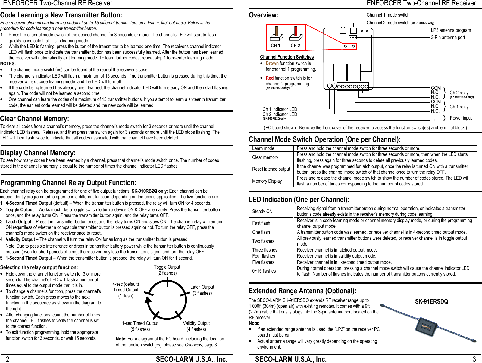 ENFORCER Two-Channel RF Receiver 2                                                         SECO-LARM U.S.A., Inc.      Each channel relay can be programmed for one of five output functions. SK-910RB2Q only: Each channel can be independently programmed to operate in a different function, depending on the user&rsquo;s application. The five functions are: 1.  4-Second Timed Output (default) &ndash; When the transmitter button is pressed, the relay will turn ON for 4 seconds. 2.  Toggle Output &ndash; Works much like a toggle switch to turn a device ON &amp; OFF alternately. Press the transmitter button once, and the relay turns ON. Press the transmitter button again, and the relay turns OFF. 3.  Latch Output &ndash; Press the transmitter button once, and the relay turns ON and stays ON. The channel relay will remain ON regardless of whether a compatible transmitter button is pressed again or not. To turn the relay OFF, press the channel&rsquo;s mode switch on the receiver once to reset. 4.  Validity Output &ndash; The channel will turn the relay ON for as long as the transmitter button is pressed.  Note: Due to possible interference or drops in transmitter battery power while the transmitter button is continuously pressed (even for short periods of time), the receiver may lose the transmitter&rsquo;s signal and turn the relay OFF. 5.  1-Second Timed Output &ndash; When the transmitter button is pressed, the relay will turn ON for 1 second.  1.  Press the channel mode switch of the desired channel for 3 seconds or more. The channel&rsquo;s LED will start to flash quickly to indicate that it is in learning mode. 2.   While the LED is flashing, press the button of the transmitter to be learned one time. The receiver&rsquo;s channel indicator LED will flash once to indicate the transmitter button has been successfully learned. After the button has been learned, the receiver will automatically exit learning mode. To learn further codes, repeat step 1 to re-enter learning mode. NOTES: &bull; The channel mode switch(es) can be found at the rear of the receiver&rsquo;s case. &bull; The channel&rsquo;s indicator LED will flash a maximum of 15 seconds. If no transmitter button is pressed during this time, the receiver will exit code learning mode, and the LED will turn off. &bull; If the code being learned has already been learned, the channel indicator LED will turn steady ON and then start flashing again. The code will not be learned a second time. &bull; One channel can learn the codes of a maximum of 15 transmitter buttons. If you attempt to learn a sixteenth transmitter code, the earliest code learned will be deleted and the new code will be learned. Code Learning a New Transmitter Button: Each receiver channel can learn the codes of up to 15 different transmitters on a first-in, first-out basis. Below is the procedure for code learning a new transmitter button. Clear Channel Memory: To clear all codes from a channel&rsquo;s memory, press the channel&rsquo;s mode switch for 3 seconds or more until the channel indicator LED flashes.  Release, and then press the switch again for 3 seconds or more until the LED stops flashing. The LED will then flash twice to indicate that all codes associated with that channel have been deleted.  Display Channel Memory: To see how many codes have been learned by a channel, press that channel&rsquo;s mode switch once. The number of codes stored in the channel&rsquo;s memory is equal to the number of times the channel indicator LED flashes.  Programming Channel Relay Output Function: Selecting the relay output function: &bull; Hold down the channel function switch for 3 or more seconds. The channel&rsquo;s LED will flash a number of times equal to the output mode that it is in. &bull; To change a channel&rsquo;s function, press the channel&rsquo;s function switch. Each press moves to the next function in the sequence as shown in the diagram to the right.  &bull; After changing functions, count the number of times the channel LED flashes to verify the channel is set to the correct function. &bull; To exit function programming, hold the appropriate function switch for 3 seconds, or wait 15 seconds. Note: For a diagram of the PC board, including the location of the function switch(es), please see Overview, page 3. Toggle Output (2 flashes) Validity Output (4 flashes) 4-sec (default)  Timed Output (1 flash) Latch Output (3 flashes) 1-sec Timed Output (5 flashes) ENFORCER Two-ChaSECO-LARM U.S.A., Inc.                                                               SK-910RB2Q shown. same, but only has one each: mode switch; function switch; indicator LED; channel relay.                 Channel Mode Switch Operation (One per Channel): LED Indication (One per Channel): Extended Range Antenna (Optional): The SECO-LARM SK-91ERSDQ extends RF receiver range up to 1,000ft (304m) (open air) with existing remotes. It comes with a 9ft (2.7m) cable that easily plugs into the 3-pin antenna port located on the RF receiver. Note: &bull; If an extended range antenna is used, the &ldquo;LP3&rdquo; on the receiver PC board must be cut. &bull; Actual antenna range will vary greatly depending on the operating environment. SK-91ERSDQOverview: (PC board shown.  Remove the front cover of the receiver to access the function switch(es)Learn mode Press and hold the channel mode switch for three seconds or more. Clear memory Press and hold the channel mode switch for three seconds or more, then when the LED starts flashing, press again for three seconds to delete all previously learned codes.Reset latched output If the channel was programmed for latch output, once the relay is turned ON with a transmitter button, press the channel mode switch of that channel once to turn the relay OFF.Memory Display Press and release the channel mode switch to show the number of codes stored. The LED will flash a number of times corresponding to the number of codes stored.  Steady ON Receiving signal from a transmitter button during normal operation, or indicates a transmitter button&rsquo;s code already exists in the receiver&rsquo;s memory during code learning.Fast flash Receiver is in code-learning mode or channel memory display mode, or during the prchannel output mode. One flash A transmitter button code was learned, or receiver channel is in 4-second timed output mode.Two flashes All previously learned transmitter buttons were deleted, or receiver channelmode. Three flashes Receiver channel is in latched output mode. Four flashes Receiver channel is in validity output mode. Five flashes Receiver channel is in 1-second timed output mode. 0~15 flashes During normal operation, pressing a channel mode switch will cause the channel indicator LED to flash. Number of flashes indicates the number of transmitter buttons currently stored.  CH 1 CH 2 &bull; Brown function switch is for channel 1 programming.  &bull; Red function switch is for channel 2 programming. Channel Function Switches Ch 1 indicator LEDCh 2 indicator LEDChannel 2 mode switch Channel 1 mode switch  (SK-910RB2Q only) (SK-910RB2Q only) (SK-910RB2Q hannel RF Receiver                                3 shown. SK-910RBQ is the same, but only has one each: mode switch; function switch; indicator LED;   91ERSDQ switch(es) and terminal block.) for three seconds or more, then when the LED starts flashing, press again for three seconds to delete all previously learned codes. channel was programmed for latch output, once the relay is turned ON with a transmitter of that channel once to turn the relay OFF. to show the number of codes stored. The LED will  normal operation, or indicates a transmitter button&rsquo;s code already exists in the receiver&rsquo;s memory during code learning. learning mode or channel memory display mode, or during the programming second timed output mode. receiver channel is in toggle output cause the channel indicator LED Number of flashes indicates the number of transmitter buttons currently stored.  Power input Ch 1 relay N.O. N.C. COM N.O. N.C. COM Ch 2 relay + &mdash; 3-Pin antenna port LP3 antenna program 910RB2Q only) (SK-910RB2Q only) 