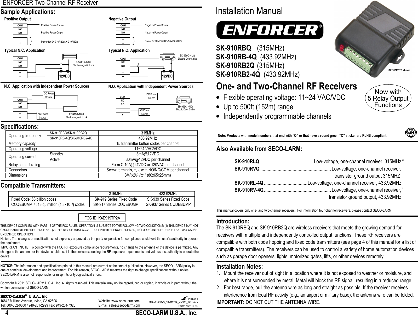 ENFORCER Two-Channel RF Receiver 4                                                         SECO-LARM U.S.A., Inc.           THIS DEVICE COMPLIES WITH PART 15 OF THE FCC RULES. OPERATION IS SUBJECT TO THE FOLLOWING TWO CONDITIONS: (1) THIS DEVICE MAY NOT CAUSE HARMFUL INTERFERENCE AND (2) THIS DEVICE MUST ACCEPT ANY INTERFERENCE RECEIVED, INCLUDING INTERFERENCE THAT MAY CAUSE UNDESIRED OPERATION. Notice : The changes or modifications not expressly approved by the party responsible for compliance could void the user&rsquo;s authority to operate the equipment. IMPORTANT NOTE: To comply with the FCC RF exposure compliance requirements, no change to the antenna or the device is permitted. Any change to the antenna or the device could result in the device exceeding the RF exposure requirements and void user&rsquo;s authority to operate the device. NOTICE: The information and specifications printed in this manual are current at the time of publication. However, the SECO-LARM policy is one of continual development and improvement. For this reason, SECO-LARM reserves the right to change specifications without notice. SECO-LARM is also not responsible for misprints or typographical errors.  Copyright &copy; 2011 SECO-LARM U.S.A., Inc. All rights reserved. This material may not be reproduced or copied, in whole or in part, without the written permission of SECO-LARM.  SECOSECOSECOSECO----LARMLARMLARMLARM&reg;  U.S.A., Inc. 16842 Millikan Avenue, Irvine, CA 92606       Website: www.seco-larm.com Tel: 800-662-0800 / 949-261-2999 Fax: 949-261-7326      E-mail: sales@seco-larm.com  Operating frequency SK-910RBQ/SK-910RB2Q 315MHz SK-910RB-4Q/SK-910RB2-4Q 433.92MHz Memory capacity  15 transmitter button codes per channel Operating voltage 11~24 VAC/VDC Operating current Standby 8mA@12VDC Active 30mA@12VDC per channel Relay contact rating Form C 10A@24VDC or 120VAC per channel Connectors Screw terminals, +, -, with NO/NC/COM per channel Dimensions 31/8&rdquo;x29/16&rdquo;x1&rdquo; (80x65x25mm)  Sample Applications: Specifications: Compatible Transmitters:  315MHz 433.92MHz Fixed Code: 68 billion codes SK-919 Series Fixed Code SK-939 Series Fixed Code CODEBUMP&trade;: 18 quintillion (1.8x1019) codes SK-917 Series CODEBUMP SK-937 Series CODEBUMP  N.O. Application with Independent Power Sources COM NC NO &mdash; + DC Power Source AC Power Source SD-996C-NUQ Electric Door Strike N.C. Application with Independent Power Sources DC Power Source COM NC NO &mdash; + AC Power Source E-941SA-1200 Electromagnetic Lock Typical N.C. Application COM NC NO &mdash; + E-941SA-1200 Electromagnetic Lock Typical N.O. Application SD-996C-NUQ Electric Door Strike COM NC NO &mdash; + Negative Output COM NC NO &mdash; + Negative Power Source Negative Power Output Power for SK-910RBQ/SK-910RB2Q Positive Output COM NC NO &mdash; + Positive Power Source Positive Power Output Power for SK-910RBQ/SK-910RB2Q MiSK-910RBxQ_SK-919T2A_MuFCC_1211.docx Part #: 762-116-2% PITSW1   FCC ID: K4E919TP2A     This manual covers only one- and two-channel receivers.  For information four-channel receivers, please contact SECO-LARM.  Installation Manual One- and Two-Channel RF Receivers The SK-910RBQ and SK-910RB2Q are wireless receivers that meets the growing demand for receivers with multiple and independently controlled output functions. These RF receivers are compatible with both code hopping and fixed code transmitters (see page 4 of this manual for a list of compatible transmitters). The receivers can be used to control a variety of home automation devices such as garage door openers, lights, motorized gates, lifts, or other devices remotely. 1. Mount the receiver out of sight in a location where it is not exposed to weather or moisture, and where it is not surrounded by metal. Metal will block the RF signal, resulting in a reduced range. 2. For best range, pull the antenna wire as long and straight as possible. If the receiver receives interference from local RF activity (e.g., an airport or military base), the antenna wire can be folded.  IMPORTANT: DO NOT CUT THE ANTENNA WIRE. Installation Notes: Introduction: SK-910RBQ   (315MHz) SK-910RB-4Q  (433.92MHz) SK-910RB2Q  (315MHz) SK-910RB2-4Q  (433.92MHz) &bull; Flexible operating voltage: 11~24 VAC/VDC &bull; Up to 500ft (152m) range &bull; Independently programmable channels Also Available from SECO-LARM: Note: Products with model numbers that end with &ldquo;Q&rdquo; or that have a round green &ldquo;Q&rdquo; sticker are RoHS compliant.  SK-910RLQ ........................................... Low-voltage, one-channel receiver, 315MHz SK-910RVQ ......................................................... Low-voltage, one-channel receiver,  transistor ground output 315MHZ SK-910RL-4Q ................................... Low-voltage, one-channel receiver, 433.92MHz SK-910RV-4Q ...................................................... Low-voltage, one-channel receiver,    transistor ground output, 433.92MHz * * SK-910RB2Q shown 