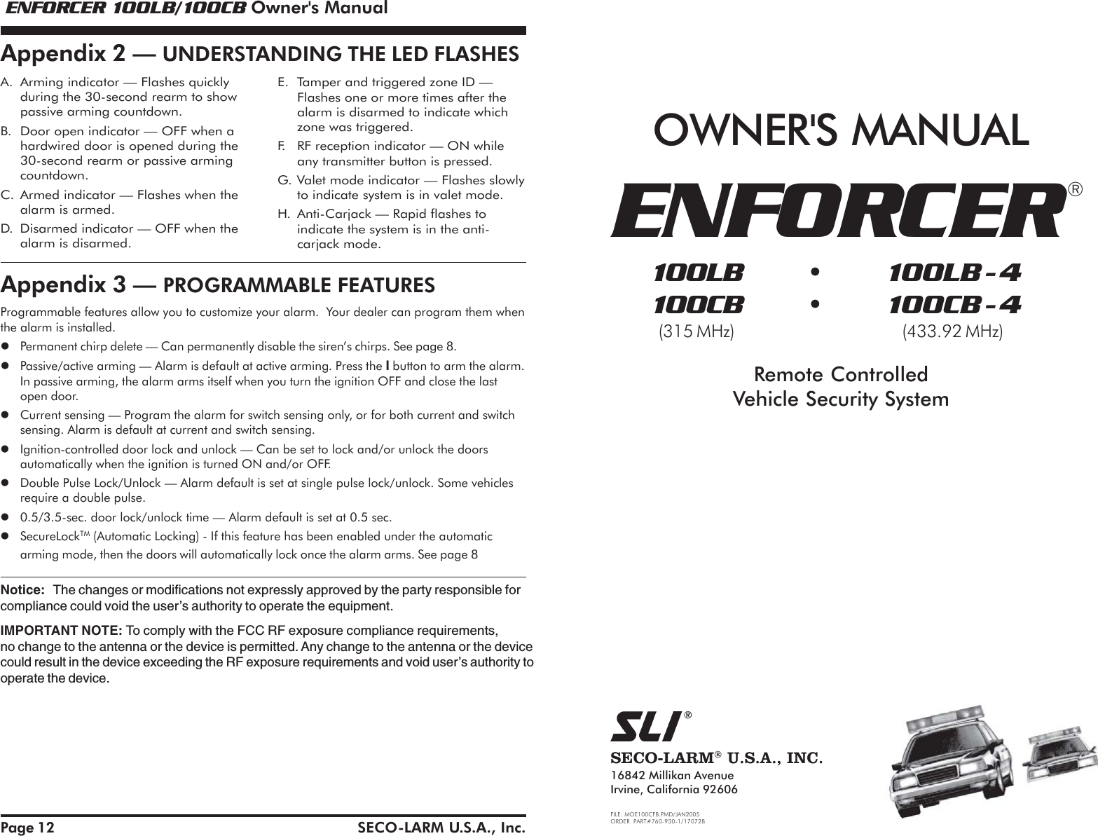  ENFORCER 100LB/100CB Owner's Manual ENFORCER 100LB/100CB Owner's ManualSECO-LARM U.S.A., Inc.SECO-LARM&reg; U.S.A., INC.16842 Millikan AvenueIrvine, California 92606FILE: MOE100CFB.PMD/JAN2005ORDER PART#760-930-1/170728OWNER'S MANUAL100LB  &bull; 100LB - 4100CB  &bull; 100CB - 4(315 MHz) (433.92 MHz)Remote ControlledVehicle Security SystemENFORCER&reg;Page 12A. Arming indicator &mdash; Flashes quicklyduring the 30-second rearm to showpassive arming countdown.B. Door open indicator &mdash; OFF when ahardwired door is opened during the30-second rearm or passive armingcountdown.C. Armed indicator &mdash; Flashes when thealarm is armed.D. Disarmed indicator &mdash; OFF when thealarm is disarmed.E. Tamper and triggered zone ID &mdash;Flashes one or more times after thealarm is disarmed to indicate whichzone was triggered.F. RF reception indicator &mdash; ON whileany transmitter button is pressed.G. Valet mode indicator &mdash; Flashes slowlyto indicate system is in valet mode.H. Anti-Carjack &mdash; Rapid flashes toindicate the system is in the anti-carjack mode.Appendix 3 &mdash; PROGRAMMABLE FEATURESAppendix 2 &mdash; UNDERSTANDING THE LED FLASHESProgrammable features allow you to customize your alarm.  Your dealer can program them whenthe alarm is installed.Permanent chirp delete &mdash; Can permanently disable the siren&rsquo;s chirps. See page 8.Passive/active arming &mdash; Alarm is default at active arming. Press the I button to arm the alarm.In passive arming, the alarm arms itself when you turn the ignition OFF and close the lastopen door.Current sensing &mdash; Program the alarm for switch sensing only, or for both current and switchsensing. Alarm is default at current and switch sensing.Ignition-controlled door lock and unlock &mdash; Can be set to lock and/or unlock the doorsautomatically when the ignition is turned ON and/or OFF.Double Pulse Lock/Unlock &mdash; Alarm default is set at single pulse lock/unlock. Some vehiclesrequire a double pulse.0.5/3.5-sec. door lock/unlock time &mdash; Alarm default is set at 0.5 sec.SecureLockTM (Automatic Locking) - If this feature has been enabled under the automaticarming mode, then the doors will automatically lock once the alarm arms. See page 8Notice: The changes or modifications not expressly approved by the party responsible forcompliance could void the user&rsquo;s authority to operate the equipment.IMPORTANT NOTE: To comply with the FCC RF exposure compliance requirements,no change to the antenna or the device is permitted. Any change to the antenna or the devicecould result in the device exceeding the RF exposure requirements and void user&rsquo;s authority tooperate the device.