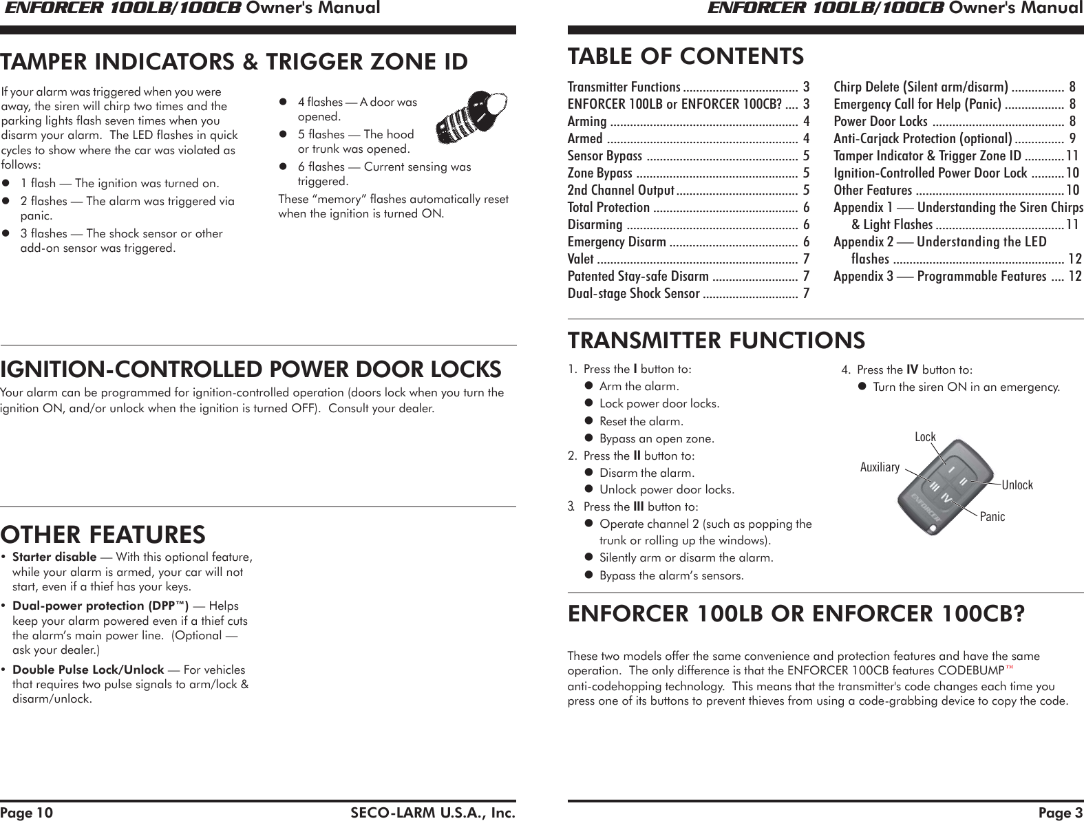  ENFORCER 100LB/100CB Owner's Manual ENFORCER 100LB/100CB Owner's ManualSECO-LARM U.S.A., Inc. Page 3TABLE OF CONTENTSTransmitter Functions................................... 3ENFORCER 100LB or ENFORCER 100CB? .... 3Arming ......................................................... 4Armed .......................................................... 4Sensor Bypass .............................................. 5Zone Bypass ................................................. 52nd Channel Output..................................... 5Total Protection ............................................ 6Disarming .................................................... 6Emergency Disarm ....................................... 6Valet ............................................................. 7Patented Stay-safe Disarm .......................... 7Dual-stage Shock Sensor ............................. 7Chirp Delete (Silent arm/disarm) ................ 8Emergency Call for Help (Panic) .................. 8Power Door Locks ........................................ 8Anti-Carjack Protection (optional)............... 9Tamper Indicator &amp; Trigger Zone ID ............11Ignition-Controlled Power Door Lock ..........10Other Features .............................................10Appendix 1 &mdash; Understanding the Siren Chirps&amp; Light Flashes .......................................11Appendix 2 &mdash; Understanding the LEDflashes .................................................... 12Appendix 3 &mdash; Programmable Features .... 12LockUnlockAuxiliaryPanic1. Press the I button to:Arm the alarm.Lock power door locks.Reset the alarm.Bypass an open zone.2. Press the II button to:Disarm the alarm.Unlock power door locks.3.Press the III button to:Operate channel 2 (such as popping thetrunk or rolling up the windows).Silently arm or disarm the alarm.Bypass the alarm&rsquo;s sensors.4. Press the IV button to:Turn the siren ON in an emergency.Page 10IGNITION-CONTROLLED POWER DOOR LOCKSYour alarm can be programmed for ignition-controlled operation (doors lock when you turn theignition ON, and/or unlock when the ignition is turned OFF).  Consult your dealer.TAMPER INDICATORS &amp; TRIGGER ZONE IDIf your alarm was triggered when you wereaway, the siren will chirp two times and theparking lights flash seven times when youdisarm your alarm.  The LED flashes in quickcycles to show where the car was violated asfollows:1 flash &mdash; The ignition was turned on.2 flashes &mdash; The alarm was triggered viapanic.3 flashes &mdash; The shock sensor or otheradd-on sensor was triggered.4 flashes &mdash; A door wasopened.5 flashes &mdash; The hoodor trunk was opened.6 flashes &mdash; Current sensing wastriggered.These &ldquo;memory&rdquo; flashes automatically resetwhen the ignition is turned ON.OTHER FEATURES&bull;Starter disable &mdash; With this optional feature,while your alarm is armed, your car will notstart, even if a thief has your keys.&bull;Dual-power protection (DPP&trade;) &mdash; Helpskeep your alarm powered even if a thief cutsthe alarm&rsquo;s main power line.  (Optional &mdash;ask your dealer.)&bull;Double Pulse Lock/Unlock &mdash; For vehiclesthat requires two pulse signals to arm/lock &amp;disarm/unlock.TRANSMITTER FUNCTIONSENFORCER 100LB OR ENFORCER 100CB?These two models offer the same convenience and protection features and have the sameoperation.  The only difference is that the ENFORCER 100CB features CODEBUMPanti-codehopping technology.  This means that the transmitter's code changes each time youpress one of its buttons to prevent thieves from using a code-grabbing device to copy the code.