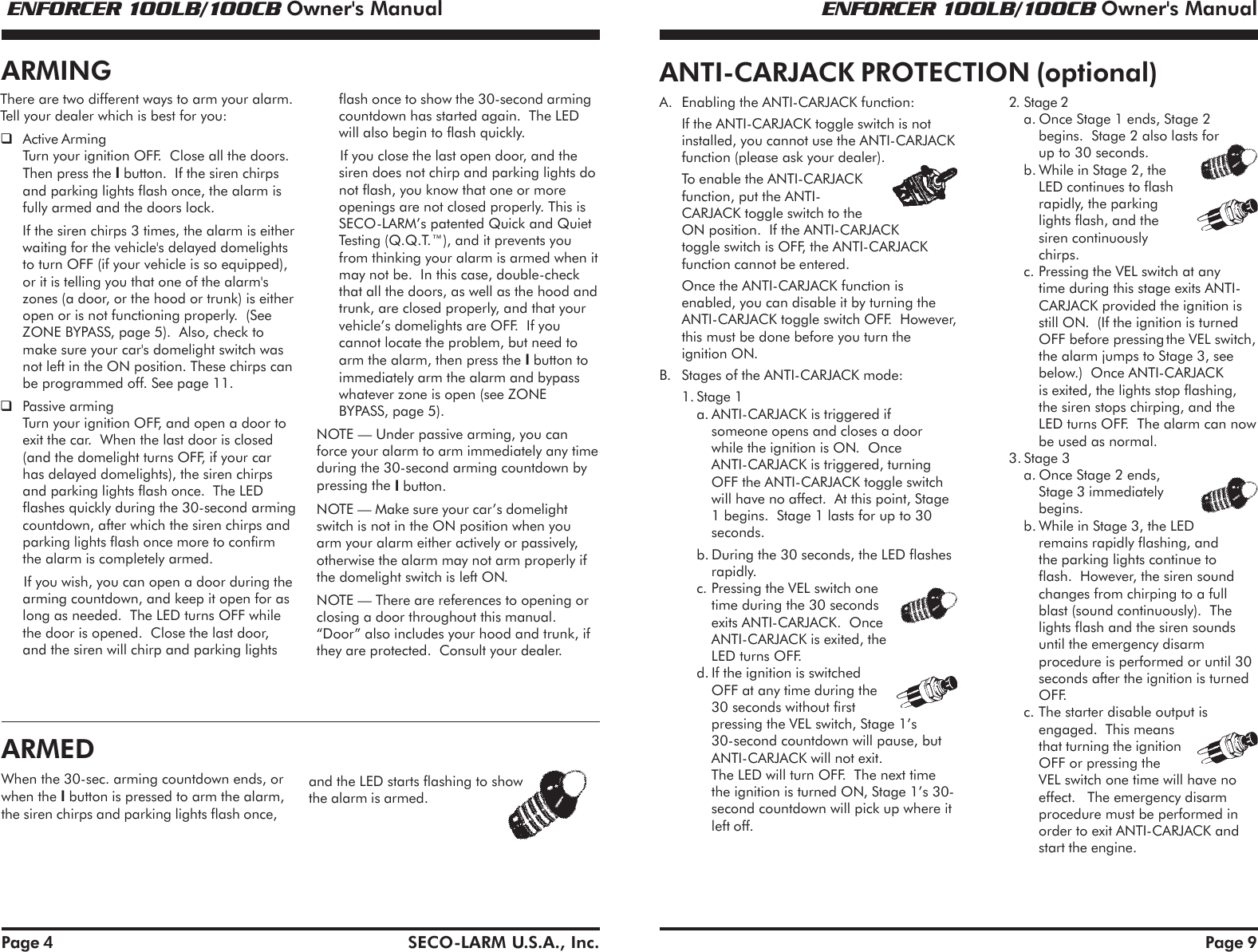  ENFORCER 100LB/100CB Owner's Manual ENFORCER 100LB/100CB Owner's ManualSECO-LARM U.S.A., Inc.Page 4There are two different ways to arm your alarm.Tell your dealer which is best for you:Active ArmingTurn your ignition OFF.  Close all the doors.Then press the I button.  If the siren chirpsand parking lights flash once, the alarm isfully armed and the doors lock.If the siren chirps 3 times, the alarm is eitherwaiting for the vehicle's delayed domelightsto turn OFF (if your vehicle is so equipped),or it is telling you that one of the alarm'szones (a door, or the hood or trunk) is eitheropen or is not functioning properly.  (SeeZONE BYPASS, page 5).  Also, check tomake sure your car's domelight switch wasnot left in the ON position. These chirps canbe programmed off. See page 11.Passive armingTurn your ignition OFF, and open a door toexit the car.  When the last door is closed(and the domelight turns OFF, if your carhas delayed domelights), the siren chirpsand parking lights flash once.  The LEDflashes quickly during the 30-second armingcountdown, after which the siren chirps andparking lights flash once more to confirmthe alarm is completely armed.If you wish, you can open a door during thearming countdown, and keep it open for aslong as needed.  The LED turns OFF whilethe door is opened.  Close the last door,and the siren will chirp and parking lightsflash once to show the 30-second armingcountdown has started again.  The LEDwill also begin to flash quickly.If you close the last open door, and thesiren does not chirp and parking lights donot flash, you know that one or moreopenings are not closed properly. This isSECO-LARM&rsquo;s patented Quick and QuietTesting (Q.Q.T.&trade;), and it prevents youfrom thinking your alarm is armed when itmay not be.  In this case, double-checkthat all the doors, as well as the hood andtrunk, are closed properly, and that yourvehicle&rsquo;s domelights are OFF.  If youcannot locate the problem, but need toarm the alarm, then press the I button toimmediately arm the alarm and bypasswhatever zone is open (see ZONEBYPASS, page 5).NOTE &mdash; Under passive arming, you canforce your alarm to arm immediately any timeduring the 30-second arming countdown bypressing the I button.NOTE &mdash; Make sure your car&rsquo;s domelightswitch is not in the ON position when youarm your alarm either actively or passively,otherwise the alarm may not arm properly ifthe domelight switch is left ON.NOTE &mdash; There are references to opening orclosing a door throughout this manual.&ldquo;Door&rdquo; also includes your hood and trunk, ifthey are protected.  Consult your dealer.ARMINGARMEDWhen the 30-sec. arming countdown ends, orwhen the I button is pressed to arm the alarm,the siren chirps and parking lights flash once,and the LED starts flashing to showthe alarm is armed.Page 9ANTI-CARJACK PROTECTION (optional)A. Enabling the ANTI-CARJACK function:If the ANTI-CARJACK toggle switch is notinstalled, you cannot use the ANTI-CARJACKfunction (please ask your dealer).To enable the ANTI-CARJACKfunction, put the ANTI-CARJACK toggle switch to theON position.  If the ANTI-CARJACKtoggle switch is OFF, the ANTI-CARJACKfunction cannot be entered.Once the ANTI-CARJACK function isenabled, you can disable it by turning theANTI-CARJACK toggle switch OFF.  However,this must be done before you turn theignition ON.B. Stages of the ANTI-CARJACK mode:1. Stage 1a. ANTI-CARJACK is triggered ifsomeone opens and closes a doorwhile the ignition is ON.  OnceANTI-CARJACK is triggered, turningOFF the ANTI-CARJACK toggle switchwill have no affect.  At this point, Stage1 begins.  Stage 1 lasts for up to 30seconds.b. During the 30 seconds, the LED flashesrapidly.c. Pressing the VEL switch onetime during the 30 secondsexits ANTI-CARJACK.  OnceANTI-CARJACK is exited, theLED turns OFF.d. If the ignition is switchedOFF at any time during the30 seconds without firstpressing the VEL switch, Stage 1&rsquo;s30-second countdown will pause, butANTI-CARJACK will not exit.The LED will turn OFF.  The next timethe ignition is turned ON, Stage 1&rsquo;s 30-second countdown will pick up where itleft off.2. Stage 2a. Once Stage 1 ends, Stage 2begins.  Stage 2 also lasts forup to 30 seconds.b. While in Stage 2, theLED continues to flashrapidly, the parkinglights flash, and thesiren continuouslychirps.c. Pressing the VEL switch at anytime during this stage exits ANTI-CARJACK provided the ignition isstill ON.  (If the ignition is turnedOFF before pressing the VEL switch,the alarm jumps to Stage 3, seebelow.)  Once ANTI-CARJACKis exited, the lights stop flashing,the siren stops chirping, and theLED turns OFF.  The alarm can nowbe used as normal.3. Stage 3a. Once Stage 2 ends,Stage 3 immediatelybegins.b. While in Stage 3, the LEDremains rapidly flashing, andthe parking lights continue toflash.  However, the siren soundchanges from chirping to a fullblast (sound continuously).  Thelights flash and the siren soundsuntil the emergency disarmprocedure is performed or until 30seconds after the ignition is turnedOFF.c. The starter disable output isengaged.  This meansthat turning the ignitionOFF or pressing theVEL switch one time will have noeffect.   The emergency disarmprocedure must be performed inorder to exit ANTI-CARJACK andstart the engine.