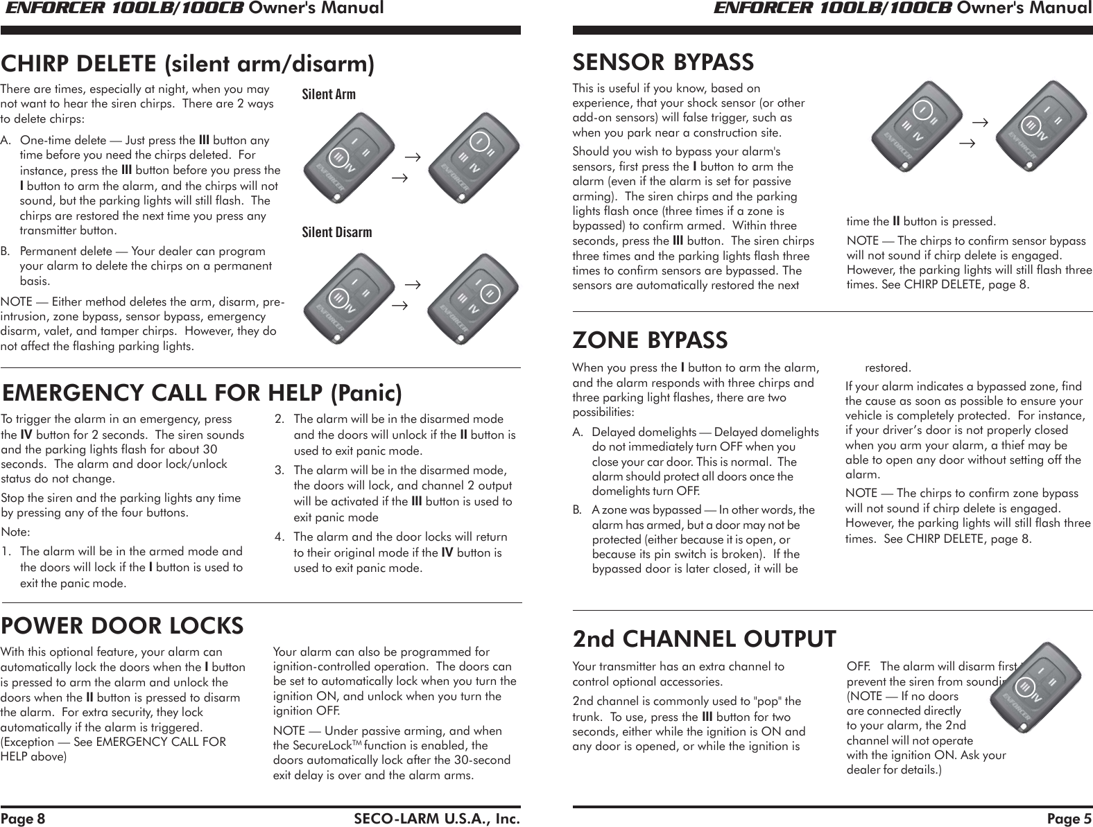  ENFORCER 100LB/100CB Owner's Manual ENFORCER 100LB/100CB Owner's ManualSECO-LARM U.S.A., Inc. Page 5This is useful if you know, based onexperience, that your shock sensor (or otheradd-on sensors) will false trigger, such aswhen you park near a construction site.Should you wish to bypass your alarm'ssensors, first press the I button to arm thealarm (even if the alarm is set for passivearming).  The siren chirps and the parkinglights flash once (three times if a zone isbypassed) to confirm armed.  Within threeseconds, press the III button.  The siren chirpsthree times and the parking lights flash threetimes to confirm sensors are bypassed. Thesensors are automatically restored the nexttime the II button is pressed.NOTE &mdash; The chirps to confirm sensor bypasswill not sound if chirp delete is engaged.However, the parking lights will still flash threetimes. See CHIRP DELETE, page 8.SENSOR BYPASSrestored.If your alarm indicates a bypassed zone, findthe cause as soon as possible to ensure yourvehicle is completely protected.  For instance,if your driver&rsquo;s door is not properly closedwhen you arm your alarm, a thief may beable to open any door without setting off thealarm.NOTE &mdash; The chirps to confirm zone bypasswill not sound if chirp delete is engaged.However, the parking lights will still flash threetimes.  See CHIRP DELETE, page 8.When you press the I button to arm the alarm,and the alarm responds with three chirps andthree parking light flashes, there are twopossibilities:A. Delayed domelights &mdash; Delayed domelightsdo not immediately turn OFF when youclose your car door. This is normal.  Thealarm should protect all doors once thedomelights turn OFF.B. A zone was bypassed &mdash; In other words, thealarm has armed, but a door may not beprotected (either because it is open, orbecause its pin switch is broken).  If thebypassed door is later closed, it will beZONE BYPASS2nd CHANNEL OUTPUTYour transmitter has an extra channel tocontrol optional accessories.2nd channel is commonly used to "pop" thetrunk.  To use, press the III button for twoseconds, either while the ignition is ON andany door is opened, or while the ignition isOFF.   The alarm will disarm first toprevent the siren from sounding.(NOTE &mdash; If no doorsare connected directlyto your alarm, the 2ndchannel will not operatewith the ignition ON. Ask yourdealer for details.)      &rarr;   &rarr;Page 8To trigger the alarm in an emergency, pressthe IV button for 2 seconds.  The siren soundsand the parking lights flash for about 30seconds.  The alarm and door lock/unlockstatus do not change.Stop the siren and the parking lights any timeby pressing any of the four buttons.Note:1. The alarm will be in the armed mode andthe doors will lock if the I button is used toexit the panic mode.EMERGENCY CALL FOR HELP (Panic)2. The alarm will be in the disarmed modeand the doors will unlock if the II button isused to exit panic mode.3. The alarm will be in the disarmed mode,the doors will lock, and channel 2 outputwill be activated if the III button is used toexit panic mode4. The alarm and the door locks will returnto their original mode if the IV button isused to exit panic mode.There are times, especially at night, when you maynot want to hear the siren chirps.  There are 2 waysto delete chirps:A. One-time delete &mdash; Just press the III button anytime before you need the chirps deleted.  Forinstance, press the III button before you press theI button to arm the alarm, and the chirps will notsound, but the parking lights will still flash.  Thechirps are restored the next time you press anytransmitter button.B. Permanent delete &mdash; Your dealer can programyour alarm to delete the chirps on a permanentbasis.NOTE &mdash; Either method deletes the arm, disarm, pre-intrusion, zone bypass, sensor bypass, emergencydisarm, valet, and tamper chirps.  However, they donot affect the flashing parking lights.CHIRP DELETE (silent arm/disarm)With this optional feature, your alarm canautomatically lock the doors when the I buttonis pressed to arm the alarm and unlock thedoors when the II button is pressed to disarmthe alarm.  For extra security, they lockautomatically if the alarm is triggered.(Exception &mdash; See EMERGENCY CALL FORHELP above)Your alarm can also be programmed forignition-controlled operation.  The doors canbe set to automatically lock when you turn theignition ON, and unlock when you turn theignition OFF.NOTE &mdash; Under passive arming, and whenthe SecureLockTM function is enabled, thedoors automatically lock after the 30-secondexit delay is over and the alarm arms.POWER DOOR LOCKS      &rarr;   &rarr;      &rarr;   &rarr;Silent ArmSilent Disarm