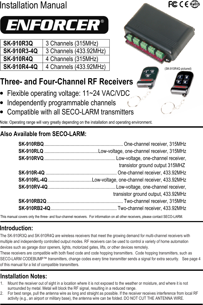  Installation Manual Three- and Four-Channel RF Receivers  The SK-910R3Q and SK-910R4Q are wireless receivers that meet the growing demand for multi-channel receivers with multiple and independently controlled output modes. RF receivers can be used to control a variety of home automation devices such as garage door openers, lights, motorized gates, lifts, or other devices remotely. These receivers are compatible with both fixed code and code hopping transmitters.  Code hopping transmitters, such as SECO-LARM CODEBUMP&trade; transmitters, change codes every time transmitter sends a signal for extra security.   See page 4 of this manual for a list of compatible transmitters.  1. Mount the receiver out of sight in a location where it is not exposed to the weather or moisture, and where it is not surrounded by metal. Metal will block the RF signal, resulting in a reduced range. 2. For best range, pull the antenna wire as long and straight as possible. If the receiver receives interference from local RF activity (e.g., an airport or military base), the antenna wire can be folded. DO NOT CUT THE ANTENNA WIRE. Installation Notes: Introduction: &bull; Flexible operating voltage: 11~24 VAC/VDC &bull; Independently programmable channels &bull; Compatible with all SECO-LARM transmitters Note: Operating range will vary greatly depending on the installation and operating environment. Also Available from SECO-LARM:  This manual covers only the three- and four-channel receivers.  For information on all other receivers, please contact SECO-LARM.  SK-910RBQ ............................................................... One-channel receiver, 315MHz SK-910RLQ ........................................... Low-voltage, one-channel receiver, 315MHz SK-910RVQ ......................................................... Low-voltage, one-channel receiver,  transistor ground output 315MHZ SK-910R-4Q ......................................................... One-channel receiver, 433.92MHz SK-910RL-4Q ................................... Low-voltage, one-channel receiver, 433.92MHz SK-910RV-4Q ...................................................... Low-voltage, one-channel receiver,    transistor ground output, 433.92MHz SK-910RB2Q ............................................................. Two-channel receiver, 315MHz SK-910RB2-4Q ..................................................... Two-channel receiver, 433.92MHz  (SK-910R4Q pictured) SK-910R3Q  3 Channels (315MHz) SK-910R3-4Q 3 Channels (433.92MHz) SK-910R4Q 4 Channels (315MHz) SK-910R4-4Q 4 Channels (433.92MHz)  