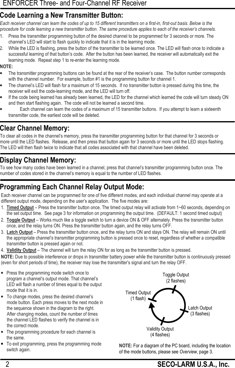 ENFORCER Three- and Four-Channel RF Receiver 2                                                         SECO-LARM U.S.A., Inc.   Each receiver channel can be programmed for one of five different modes, and each individual channel may operate at a different output mode, depending on the user&rsquo;s application.  The five modes are: 1.  Timed Output &ndash; Press the transmitter button once. The timed output relay will activate from 1~60 seconds, depending on the set output time.  See page 3 for information on programming the output time.  (DEFAULT: 1 second timed output) 2.  Toggle Output &ndash; Works much like a toggle switch to turn a device ON &amp; OFF alternately. Press the transmitter button once, and the relay turns ON. Press the transmitter button again, and the relay turns OFF. 3.  Latch Output &ndash; Press the transmitter button once, and the relay turns ON and stays ON. The relay will remain ON until the appropriate channel&rsquo;s transmitter programming button is pressed once to reset, regardless of whether a compatible transmitter button is pressed again or not. 4.  Validity Output &ndash; The channel will turn the relay ON for as long as the transmitter button is pressed.  NOTE: Due to possible interference or drops in transmitter battery power while the transmitter button is continuously pressed (even for short periods of time), the receiver may lose the transmitter&rsquo;s signal and turn the relay OFF.  1.   Press the transmitter programming button of the desired channel to be programmed for 3 seconds or more. The channel&rsquo;s LED will start to flash quickly to indicate that it is in the learning mode. 2.   While the LED is flashing, press the button of the transmitter to be learned once. The LED will flash once to indicate a successful learning of that button&rsquo;s code.  After the button has been learned, the receiver will automatically exit the learning mode.  Repeat step 1 to re-enter the learning mode. NOTE: &bull; The transmitter programming buttons can be found at the rear of the receiver&rsquo;s case.  The button number corresponds with the channel number.  For example, button #1 is the programming button for channel 1. &bull; The channel&rsquo;s LED will flash for a maximum of 15 seconds.  If no transmitter button is pressed during this time, the receiver will exit the code-learning mode, and the LED will turn off. &bull; If the code being learned has already been learned, the LED for the channel which learned the code will turn steady ON and then start flashing again.  The code will not be learned a second time. &bull; Each channel can learn the codes of a maximum of 15 transmitter buttons.  If you attempt to learn a sixteenth transmitter code, the earliest code will be deleted. Code Learning a New Transmitter Button: Each receiver channel can learn the codes of up to 15 different transmitters on a first-in, first-out basis. Below is the procedure for code learning a new transmitter button. The same procedure applies to each of the receiver&rsquo;s channels. Clear Channel Memory: To clear all codes in the channel&rsquo;s memory, press the transmitter programming button for that channel for 3 seconds or more until the LED flashes.  Release, and then press that button again for 3 seconds or more until the LED stops flashing. The LED will then flash twice to indicate that all codes associated with that channel have been deleted.  Display Channel Memory: To see how many codes have been learned in a channel, press that channel&rsquo;s transmitter programming button once. The number of codes stored in the channel&rsquo;s memory is equal to the number of LED flashes.  Programming Each Channel Relay Output Mode: &bull; Press the programming mode switch once to program a channel&rsquo;s output mode. That channel&rsquo;s LED will flash a number of times equal to the output mode that it is in. &bull; To change modes, press the desired channel&rsquo;s mode button. Each press moves to the next mode in the sequence shown in the diagram to the right. After changing modes, count the number of times the channel LED flashes to verify the channel is in the correct mode. &bull; The programming procedure for each channel is  the same. &bull; To exit programming, press the programming mode switch again. NOTE: For a diagram of the PC board, including the location of the mode buttons, please see Overview, page 3. Toggle Output (2 flashes) Validity Output (4 flashes) Timed Output (1 flash) Latch Output (3 flashes) 