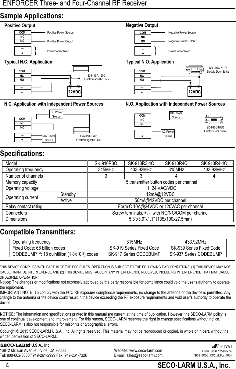 ENFORCER Three- and Four-Channel RF Receiver 4                                                         SECO-LARM U.S.A., Inc.           THIS DEVICE COMPLIES WITH PART 15 OF THE FCC RULES. OPERATION IS SUBJECT TO THE FOLLOWING TWO CONDITIONS: (1) THIS DEVICE MAY NOT CAUSE HARMFUL INTERFERENCE AND (2) THIS DEVICE MUST ACCEPT ANY INTERFERENCE RECEIVED, INCLUDING INTERFERENCE THAT MAY CAUSE UNDESIRED OPERATION. Notice: The changes or modifications not expressly approved by the party responsible for compliance could void the user&rsquo;s authority to operate the equipment. IMPORTANT NOTE: To comply with the FCC RF exposure compliance requirements, no change to the antenna or the device is permitted. Any change to the antenna or the device could result in the device exceeding the RF exposure requirements and void user&rsquo;s authority to operate the device. NOTICE: The information and specifications printed in this manual are current at the time of publication. However, the SECO-LARM policy is one of continual development and improvement. For this reason, SECO-LARM reserves the right to change specifications without notice. SECO-LARM is also not responsible for misprints or typographical errors. Copyright &copy; 2015 SECO-LARM U.S.A., Inc. All rights reserved. This material may not be reproduced or copied, in whole or in part, without the written permission of SECO-LARM.                      &reg; U.S.A., Inc. 16842 Millikan Avenue, Irvine, CA 92606       Website: www.seco-larm.com Tel: 800-662-0800 / 949-261-2999 Fax: 949-261-7326      E-mail: sales@seco-larm.com  Model SK-910R3Q SK-910R3-4Q SK-910R4Q SK-910R4-4Q Operating frequency 315MHz 433.92MHz 315MHz 433.92MHz Number of channels 3 3 4 4 Memory capacity 15 transmitter button codes per channel Operating voltage 11~24 VAC/VDC Operating current Standby 12mA@12VDC Active 50mA@12VDC per channel Relay contact rating Form C 10A@24VDC or 120VAC per channel Connectors Screw terminals, +, -, with NO/NC/COM per channel Dimensions 5.3&rdquo;x3.9&rdquo;x1.1&rdquo; (135x100x27.5mm)  Sample Applications: Specifications: Compatible Transmitters: Operating frequency 315MHz 433.92MHz Fixed Code: 68 billion codes SK-919 Series Fixed Code SK-939 Series Fixed Code CODEBUMP&trade;: 18 quintillion (1.8x1019) codes SK-917 Series CODEBUMP SK-937 Series CODEBUMP  Positive Output COM NC NO &mdash; + Positive Power Source Positive Power Output Power for receiver Negative Output N.C. Application with Independent Power Sources DC Power Source COM NC NO &mdash; + AC Power Source N.O. Application with Independent Power Sources COM NC NO &mdash; + Typical N.C. Application COM NC NO &mdash; + E-941SA-1200 Electromagnetic Lock Typical N.O. Application SD-996C-NUQ Electric Door Strike DC Power Source AC Power Source E-941SA-1200 Electromagnetic Lock SD-996C-NUQ Electric Door Strike COM NC NO &mdash; + COM NC NO &mdash; + Negative Power Source Negative Power Output Power for receiver Order Part # 762-100-6% SK-910R3Q_R4Q_MuFcc_1604  PITSW1 