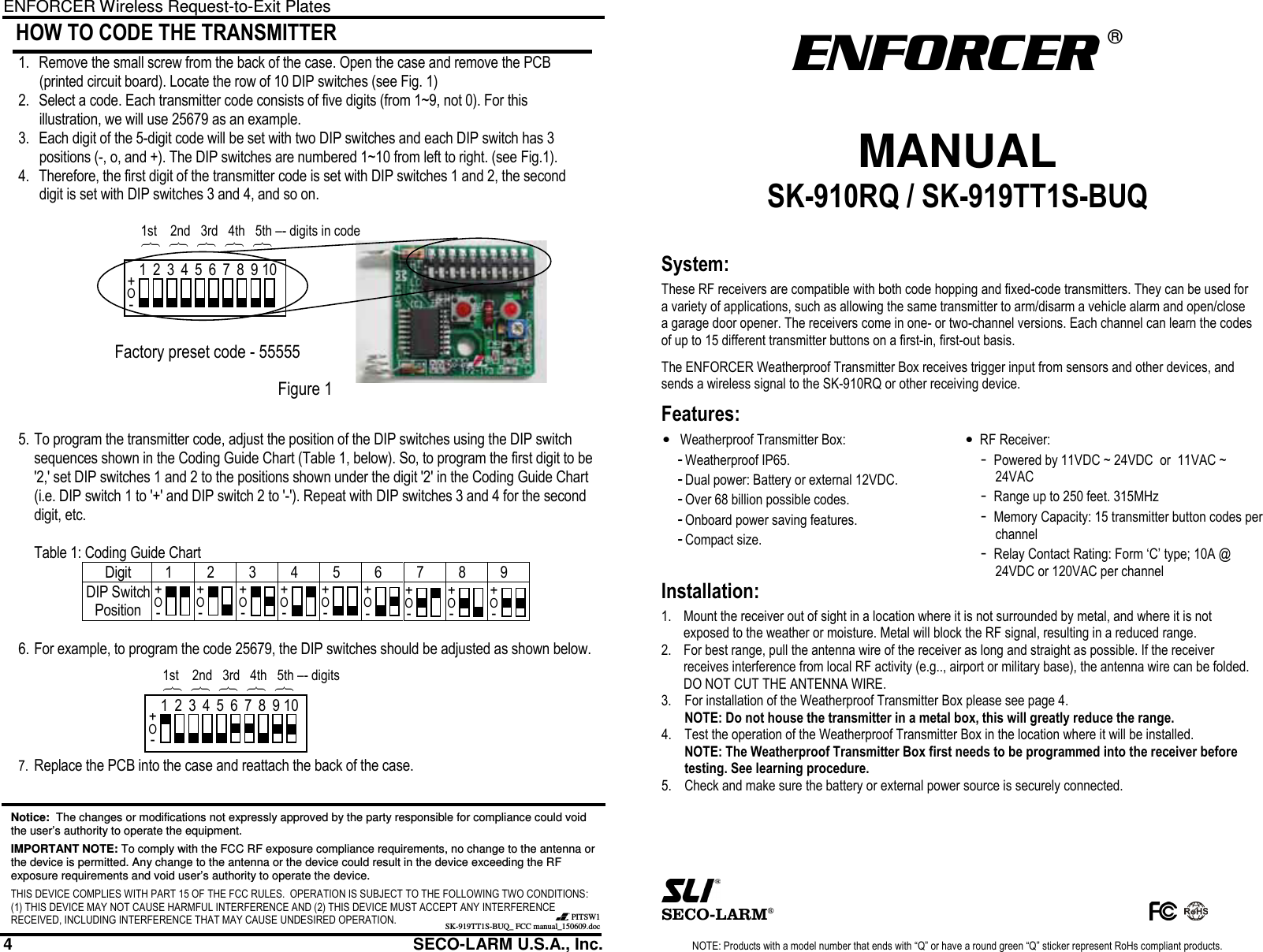 ENFORCER Wireless Request-to-Exit Plates 4                                                         SECO-LARM U.S.A., Inc.  HOW TO CODE THE TRANSMITTER  1. Remove the small screw from the back of the case. Open the case and remove the PCB (printed circuit board). Locate the row of 10 DIP switches (see Fig. 1) 2. Select a code. Each transmitter code consists of five digits (from 1~9, not 0). For this illustration, we will use 25679 as an example. 3. Each digit of the 5-digit code will be set with two DIP switches and each DIP switch has 3 positions (-, o, and +). The DIP switches are numbered 1~10 from left to right. (see Fig.1).  4. Therefore, the first digit of the transmitter code is set with DIP switches 1 and 2, the second digit is set with DIP switches 3 and 4, and so on.              5. To program the transmitter code, adjust the position of the DIP switches using the DIP switch sequences shown in the Coding Guide Chart (Table 1, below). So, to program the first digit to be '2,' set DIP switches 1 and 2 to the positions shown under the digit '2' in the Coding Guide Chart (i.e. DIP switch 1 to '+' and DIP switch 2 to '-'). Repeat with DIP switches 3 and 4 for the second digit, etc.   Table 1: Coding Guide Chart Digit 1 2 3 4 5 6 7 8 9 DIP Switch Position           6. For example, to program the code 25679, the DIP switches should be adjusted as shown below.       7. Replace the PCB into the case and reattach the back of the case.    Notice:  The changes or modifications not expressly approved by the party responsible for compliance could void the user&rsquo;s authority to operate the equipment. IMPORTANT NOTE: To comply with the FCC RF exposure compliance requirements, no change to the antenna or the device is permitted. Any change to the antenna or the device could result in the device exceeding the RF exposure requirements and void user&rsquo;s authority to operate the device. THIS DEVICE COMPLIES WITH PART 15 OF THE FCC RULES.  OPERATION IS SUBJECT TO THE FOLLOWING TWO CONDITIONS:  (1) THIS DEVICE MAY NOT CAUSE HARMFUL INTERFERENCE AND (2) THIS DEVICE MUST ACCEPT ANY INTERFERENCE RECEIVED, INCLUDING INTERFERENCE THAT MAY CAUSE UNDESIRED OPERATION.   PITSW1SK-919TT1S-BUQ_ FCC manual_150609.doc 1 2 3 4 5 6 7 8 9 10 + O - + O - + O - + O - + O - + O - + O - + O - + O - + O - 1st    2nd   3rd   4th   5th &ndash;- digits ︷ ︷ ︷ ︷ ︷ 1 2 3 4 5 6 7 8 9 10 + O - Factory preset code - 55555 1st    2nd   3rd   4th   5th &ndash;- digits in code ︷ ︷ ︷ ︷ ︷ Figure 1  NOTE: Products with a model number that ends with &ldquo;Q&rdquo; or have a round green &ldquo;Q&rdquo; sticker represent RoHs compliant products. ENFORCER  &reg;  MANUAL SK-910RQ / SK-919TT1S-BUQ   System: These RF receivers are compatible with both code hopping and fixed-code transmitters. They can be used for a variety of applications, such as allowing the same transmitter to arm/disarm a vehicle alarm and open/close a garage door opener. The receivers come in one- or two-channel versions. Each channel can learn the codes of up to 15 different transmitter buttons on a first-in, first-out basis. The ENFORCER Weatherproof Transmitter Box receives trigger input from sensors and other devices, and sends a wireless signal to the SK-910RQ or other receiving device.  Features: &bull;  Weatherproof Transmitter Box: - Weatherproof IP65. - Dual power: Battery or external 12VDC. - Over 68 billion possible codes. - Onboard power saving features. - Compact size.  &bull; RF Receiver: - Powered by 11VDC ~ 24VDC  or  11VAC ~ 24VAC - Range up to 250 feet. 315MHz - Memory Capacity: 15 transmitter button codes per channel - Relay Contact Rating: Form &lsquo;C&rsquo; type; 10A @ 24VDC or 120VAC per channel Installation: 1.  Mount the receiver out of sight in a location where it is not surrounded by metal, and where it is not exposed to the weather or moisture. Metal will block the RF signal, resulting in a reduced range. 2.  For best range, pull the antenna wire of the receiver as long and straight as possible. If the receiver receives interference from local RF activity (e.g.., airport or military base), the antenna wire can be folded. DO NOT CUT THE ANTENNA WIRE.  3.  For installation of the Weatherproof Transmitter Box please see page 4. NOTE: Do not house the transmitter in a metal box, this will greatly reduce the range. 4. Test the operation of the Weatherproof Transmitter Box in the location where it will be installed. NOTE: The Weatherproof Transmitter Box first needs to be programmed into the receiver before testing. See learning procedure. 5. Check and make sure the battery or external power source is securely connected.           SECO-LARM&reg;        