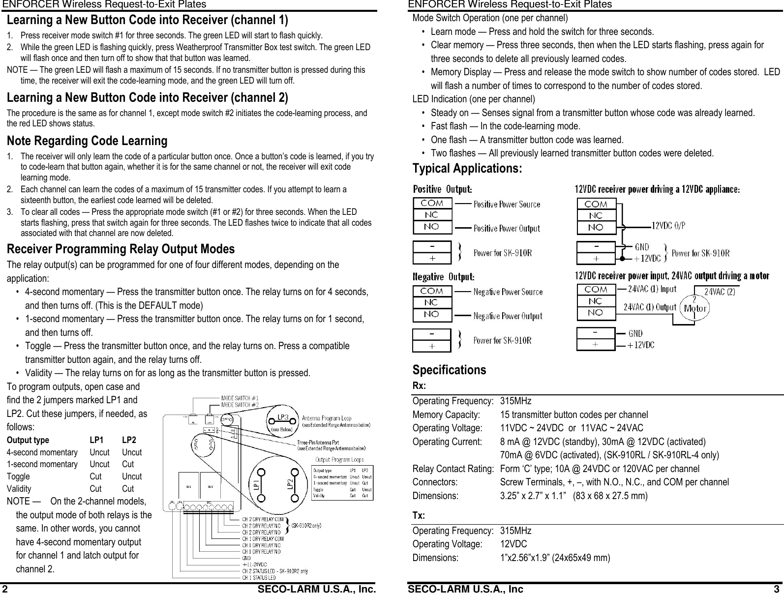 ENFORCER Wireless Request-to-Exit Plates 2                                                         SECO-LARM U.S.A., Inc. Learning a New Button Code into Receiver (channel 1) 1.  Press receiver mode switch #1 for three seconds. The green LED will start to flash quickly. 2.  While the green LED is flashing quickly, press Weatherproof Transmitter Box test switch. The green LED will flash once and then turn off to show that that button was learned. NOTE &mdash; The green LED will flash a maximum of 15 seconds. If no transmitter button is pressed during this time, the receiver will exit the code-learning mode, and the green LED will turn off. Learning a New Button Code into Receiver (channel 2) The procedure is the same as for channel 1, except mode switch #2 initiates the code-learning process, and the red LED shows status. Note Regarding Code Learning 1.  The receiver will only learn the code of a particular button once. Once a button&rsquo;s code is learned, if you try to code-learn that button again, whether it is for the same channel or not, the receiver will exit code learning mode. 2.  Each channel can learn the codes of a maximum of 15 transmitter codes. If you attempt to learn a sixteenth button, the earliest code learned will be deleted. 3.  To clear all codes &mdash; Press the appropriate mode switch (#1 or #2) for three seconds. When the LED starts flashing, press that switch again for three seconds. The LED flashes twice to indicate that all codes associated with that channel are now deleted. Receiver Programming Relay Output Modes The relay output(s) can be programmed for one of four different modes, depending on the application: &bull;  4-second momentary &mdash; Press the transmitter button once. The relay turns on for 4 seconds, and then turns off. (This is the DEFAULT mode) &bull;  1-second momentary &mdash; Press the transmitter button once. The relay turns on for 1 second, and then turns off. &bull;  Toggle &mdash; Press the transmitter button once, and the relay turns on. Press a compatible transmitter button again, and the relay turns off. &bull;  Validity &mdash; The relay turns on for as long as the transmitter button is pressed. To program outputs, open case and find the 2 jumpers marked LP1 and LP2. Cut these jumpers, if needed, as follows: Output type  LP1  LP2 4-second momentary  Uncut  Uncut 1-second momentary  Uncut  Cut Toggle  Cut  Uncut Validity  Cut  Cut NOTE &mdash;   On the 2-channel models, the output mode of both relays is the same. In other words, you cannot have 4-second momentary output for channel 1 and latch output for channel 2. ENFORCER Wireless Request-to-Exit Plates SECO-LARM U.S.A., Inc                                                                                        3 Mode Switch Operation (one per channel) &bull;  Learn mode &mdash; Press and hold the switch for three seconds. &bull;  Clear memory &mdash; Press three seconds, then when the LED starts flashing, press again for three seconds to delete all previously learned codes. &bull;  Memory Display &mdash; Press and release the mode switch to show number of codes stored.  LED will flash a number of times to correspond to the number of codes stored. LED Indication (one per channel) &bull;  Steady on &mdash; Senses signal from a transmitter button whose code was already learned. &bull;  Fast flash &mdash; In the code-learning mode. &bull;  One flash &mdash; A transmitter button code was learned. &bull;  Two flashes &mdash; All previously learned transmitter button codes were deleted. Typical Applications: Specifications Rx: Operating Frequency:   315MHz Memory Capacity:   15 transmitter button codes per channel Operating Voltage:   11VDC ~ 24VDC  or  11VAC ~ 24VAC Operating Current:   8 mA @ 12VDC (standby), 30mA @ 12VDC (activated)   70mA @ 6VDC (activated), (SK-910RL / SK-910RL-4 only) Relay Contact Rating:   Form &lsquo;C&rsquo; type; 10A @ 24VDC or 120VAC per channel Connectors:   Screw Terminals, +, &ndash;, with N.O., N.C., and COM per channel Dimensions:   3.25&rdquo; x 2.7&rdquo; x 1.1&rdquo;   (83 x 68 x 27.5 mm) Tx: Operating Frequency:   315MHz Operating Voltage:   12VDC Dimensions:   1&rdquo;x2.56&rdquo;x1.9&rdquo; (24x65x49 mm)  